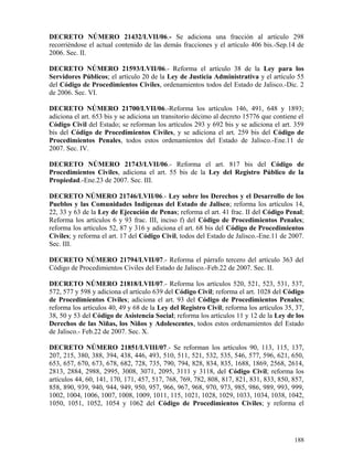 DECRETO NÚMERO 21432/LVII/06.- Se adiciona una fracción al artículo 298
recorriéndose el actual contenido de las demás fracciones y el artículo 406 bis.-Sep.14 de
2006. Sec. II.

DECRETO NÚMERO 21593/LVII/06.- Reforma el artículo 38 de la Ley para los
Servidores Públicos; el artículo 20 de la Ley de Justicia Administrativa y el artículo 55
del Código de Procedimientos Civiles, ordenamientos todos del Estado de Jalisco.-Dic. 2
de 2006. Sec. VI.

DECRETO NÚMERO 21700/LVII/06.-Reforma los artículos 146, 491, 648 y 1893;
adiciona el art. 653 bis y se adiciona un transitorio décimo al decreto 15776 que contiene el
Código Civil del Estado; se reforman los artículos 293 y 692 bis y se adiciona el art. 359
bis del Código de Procedimientos Civiles, y se adiciona el art. 259 bis del Código de
Procedimientos Penales, todos estos ordenamientos del Estado de Jalisco.-Ene.11 de
2007. Sec. IV.

DECRETO NÚMERO 21743/LVII/06.- Reforma el art. 817 bis del Código de
Procedimientos Civiles, adiciona el art. 55 bis de la Ley del Registro Público de la
Propiedad.-Ene.23 de 2007. Sec. III.

DECRETO NÚMERO 21746/LVII/06.- Ley sobre los Derechos y el Desarrollo de los
Pueblos y las Comunidades Indígenas del Estado de Jalisco; reforma los artículos 14,
22, 33 y 63 de la Ley de Ejecución de Penas; reforma el art. 41 frac. II del Código Penal;
Reforma los artículos 6 y 93 frac. III, inciso f) del Código de Procedimientos Penales;
reforma los artículos 52, 87 y 316 y adiciona el art. 68 bis del Código de Procedimientos
Civiles; y reforma el art. 17 del Código Civil, todos del Estado de Jalisco.-Ene.11 de 2007.
Sec. III.

DECRETO NÚMERO 21794/LVII/07.- Reforma el párrafo tercero del artículo 363 del
Código de Procedimientos Civiles del Estado de Jalisco.-Feb.22 de 2007. Sec. II.

DECRETO NÚMERO 21818/LVII/07.- Reforma los artículos 520, 521, 523, 531, 537,
572, 577 y 598 y adiciona el artículo 639 del Código Civil; reforma el art. 1028 del Código
de Procedimientos Civiles; adiciona el art. 93 del Código de Procedimientos Penales;
reforma los artículos 40, 49 y 68 de la Ley del Registro Civil; reforma los artículos 35, 37,
38, 50 y 53 del Código de Asistencia Social; reforma los artículos 11 y 12 de la Ley de los
Derechos de las Niñas, los Niños y Adolescentes, todos estos ordenamientos del Estado
de Jalisco.- Feb.22 de 2007. Sec. X.

DECRETO NÚMERO 21851/LVIII/07.- Se reforman los artículos 90, 113, 115, 137,
207, 215, 380, 388, 394, 438, 446, 493, 510, 511, 521, 532, 535, 546, 577, 596, 621, 650,
653, 657, 670, 673, 678, 682, 728, 735, 790, 794, 828, 834, 835, 1688, 1869, 2568, 2614,
2813, 2884, 2988, 2995, 3008, 3071, 2095, 3111 y 3118, del Código Civil; reforma los
artículos 44, 60, 141, 170, 171, 457, 517, 768, 769, 782, 808, 817, 821, 831, 833, 850, 857,
858, 890, 939, 940, 944, 949, 950, 957, 966, 967, 968, 970, 973, 985, 986, 989, 993, 999,
1002, 1004, 1006, 1007, 1008, 1009, 1011, 115, 1021, 1028, 1029, 1033, 1034, 1038, 1042,
1050, 1051, 1052, 1054 y 1062 del Código de Procedimientos Civiles; y reforma el




                                                                                         188
 