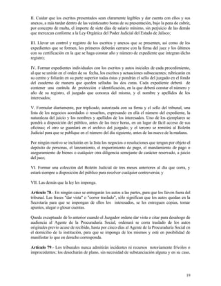 II. Cuidar que los escritos presentados sean claramente legibles y dar cuenta con ellos y sus
anexos, a más tardar dentro de las veinticuatro horas de su presentación, bajo la pena de cubrir,
por concepto de multa, el importe de siete días de salario mínimo, sin perjuicio de las demás
que merezcan conforme a la Ley Orgánica del Poder Judicial del Estado de Jalisco;

III. Llevar un control y registro de los escritos y anexos que se presenten, así como de los
expedientes que se formen, los primeros deberán cerrarse con la firma del juez y los últimos
con su certificación en la que se haga constar año y número de expediente que integran dicho
registro;

IV. Formar expedientes individuales con los escritos y autos iniciales de cada procedimiento,
al que se unirán en el orden de su fecha, los escritos y actuaciones subsecuentes; rubricarán en
su centro y foliarán en su parte superior todas éstas y pondrán el sello del juzgado en el fondo
del cuaderno de manera que queden selladas las dos caras. Cada expediente deberá de
contener una carátula de protección e identificación, en la que deberá constar el número y
año de su registro, el juzgado que conozca del mismo, y el nombre y apellidos de los
interesados;

V. Formular diariamente, por triplicado, autorizada con su firma y el sello del tribunal, una
lista de los negocios acordados o resueltos, expresando en ella el número del expediente, la
naturaleza del juicio y los nombres y apellidos de los interesados. Uno de los ejemplares se
pondrá a disposición del público, antes de las trece horas, en un lugar de fácil acceso de sus
oficinas; el otro se guardará en el archivo del juzgado; y el tercero se remitirá al Boletín
Judicial para que se publique en el número del día siguiente, antes de las nueve de la mañana.

Por ningún motivo se incluirán en la lista los negocios o resoluciones que tengan por objeto el
depósito de personas, el lanzamiento, el requerimiento de pago, el mandamiento de pago o
aseguramiento de bienes o cualquier otra diligencia semejante de carácter reservado, a juicio
del juez;

VI. Formar una colección del Boletín Judicial de tres meses anteriores al día que corra, y
estará siempre a disposición del público para resolver cualquier controversia; y

VII. Las demás que la ley les imponga.

Artículo 78.- En ningún caso se entregarán los autos a las partes, para que los lleven fuera del
tribunal. Las frases "dar vista" o "correr traslado", sólo significan que los autos quedan en la
Secretaría para que se impongan de ellos los interesados, se les entreguen copias, tomar
apuntes, alegar o glosar cuentas.

Queda exceptuado de lo anterior cuando el Juzgador ordene dar vista o citar para desahogo de
audiencia al Agente de la Procuraduría Social, ordenará se corra traslado de los autos
originales previo acuse de recibido, hasta por cinco días al Agente de la Procuraduría Social en
el domicilio de la institución, para que se imponga de los mismos y esté en posibilidad de
manifestar lo que en derecho corresponda.

Artículo 79.- Los tribunales nunca admitirán incidentes ni recursos notoriamente frívolos o
improcedentes; los desecharán de plano, sin necesidad de substanciación alguna y en su caso,




                                                                                              19
 