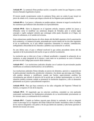 Artículo 89.- La sentencia firme produce acción y excepción contra los que litigaron y contra
terceros llamados legalmente al juicio.

El tercero puede excepcionarse contra la sentencia firme, pero no contra la que recayó en
juicio de estado civil, a menos que alegue colusión de los litigantes para perjudicarlo.

Artículo 89-A.- Los jueces y tribunales no podrán aplazar, demorar ni negar la resolución de
las cuestiones que hubiesen sido discutidas en el procedimiento.

Artículo 89-B.- Salvo lo dispuesto en el siguiente artículo, tampoco podrán los jueces y
tribunales variar ni modificar sus sentencias después de firmadas; pero sí aclarar algún
concepto o suplir cualquier omisión que contengan sobre punto discutido en el litigio, sin
alterar la substancia, ni el sentido de la misma.

Estas aclaraciones podrán hacerse de oficio dentro del día hábil siguiente al de la autorización
de la sentencia, o a instancia de parte, presentada por escrito dentro de los tres días siguientes
al de su notificación, en el que deberá expresarse claramente la omisión, contradicción,
ambigüedad u obscuridad de las cláusulas o palabras cuya aclaración se solicita.

En este último caso, el juez o tribunal resolverá lo que estime procedente dentro del día
siguiente al de la presentación del escrito en que se solicite la aclaración.

La resolución que se dicte por el juez o tribunal accediendo o negando la aclaración de su
sentencia, es parte integrante de la misma y entre tanto no se pronuncie no corre el término
previsto en este Código para recurrir dicha sentencia.

Artículo 89-C.- Las resoluciones judiciales dictadas con el carácter de provisionales pueden
modificarse en sentencia interlocutoria o en la definitiva.

Las resoluciones judiciales firmes dictadas en juicios de alimentos, ejercicio y suspensión de
la patria potestad, interdicción, jurisdicción voluntaria y las demás que prevenga este Código,
sólo pueden alterarse y modificarse cuando por hechos supervenientes cambien las
circunstancias que afecten el ejercicio de la acción que se dedujo oportunamente, se varíe la
situación jurídica existente cuando se pronunció la resolución respectiva y ello se demuestre
plenamente en el juicio o procedimiento respectivo.

Artículo 89-D.- Para que haya sentencia en las salas colegiadas del Supremo Tribunal de
Justicia, se requiere el voto de la mayoría.

Artículo 89-E.- El magistrado que no estuviere conforme, extenderá su voto particular
expresando sucintamente los fundamentos principales de su inconformidad, precisamente en
los mismos autos y a continuación de la sentencia.

Artículo 89-F.- Cuando no hubiere mayoría para dirimir la contienda, la sala se integrará
como lo prevenga la Ley Orgánica del Poder Judicial del Estado, haciéndose saber el nombre
de los nuevos integrantes a las partes a fin de que dentro de cuarenta y ocho horas ejerciten el
derecho de recusar con causa.




                                                                                               22
 