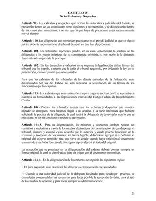 CAPITULO IV
                                 De los Exhortos y Despachos

Artículo 99.- Los exhortos y despachos que reciban las autoridades judiciales del Estado, se
proveerán dentro de las veinticuatro horas siguientes a su recepción, y se diligenciarán dentro
de los cinco días inmediatos, a no ser que lo que haya de practicarse exija necesariamente
mayor tiempo.

Artículo 100. Las diligencias que no puedan practicarse en el partido judicial en que se siga el
juicio, deberán encomendarse al tribunal de aquél en que han de ejecutarse.

Artículo 101. Los tribunales superiores pueden, en su caso, encomendar la práctica de las
diligencias a los jueces inferiores de su competencia territorial, si por razón de la distancia
fuere más obvio que éste la practique.

Artículo 102.- En los despachos y exhortos no se requiere la legalización de las firmas del
tribunal que los expida, a menos que la exija el tribunal requerido, por ordenarlo la ley de su
jurisdicción, como requisito para obsequiarlos.

Para que los exhortos de los tribunales de las demás entidades de la Federación, sean
diligenciados por los del Estado, no será necesaria la legalización de las firmas de los
funcionarios que los expidan.

Artículo 103.- Los exhortos que se remitan al extranjero o que se reciban de él, se sujetarán en
cuanto a las formalidades, a las disposiciones relativas del Código Federal de Procedimientos
Civiles.

Artículo 104.- Pueden los tribunales acordar que los exhortos y despachos que manden
expedir se entreguen, para hacerlos llegar a su destino, a la parte interesada que hubiere
solicitado la práctica de la diligencia, la cual tendrá la obligación de devolverlos con lo que se
practicare, si por su conducto se hiciere la devolución.

Artículo 104-A.- Para su diligenciación, los exhortos y despachos también podrán ser
remitidos a su destino a través de los medios electrónicos de comunicación de que disponga el
tribunal, siempre y cuando exista acuerdo que lo autorice y quede prueba fehaciente de la
remisión y recepción de los mismos, en forma legible, debiéndose agregar al expediente el
original del exhorto remitido para que sirva de cotejo cuando haya objeción al documento
transmitido y recibido. En caso de discrepancia prevalecerá el texto del original.

La actuación que se practique en la diligenciación del exhorto deberá constar siempre en
forma original, la cual se devolverá al juez de origen con el documento transmitido.

Artículo 104-B.- En la diligenciación de los exhortos se seguirán las siguientes reglas:

I. El juez requerido sólo practicará las diligencias expresamente encomendadas;

II. Cuando a una autoridad judicial se le deleguen facultades para desahogar pruebas, se
entenderán comprendidas las necesarias para hacer posible la recepción de éstas, para el uso
de los medios de apremio y para hacer cumplir sus determinaciones;



                                                                                               25
 