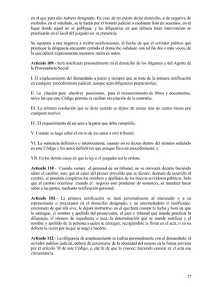 en el que para ello hubiere designado. En caso de no existir dicho domicilio, o de negativa de
recibirlos en el señalado, se le harán por el boletín judicial o mediante lista de acuerdos, en el
lugar donde aquél no se publique, y las diligencias en que debiera tener intervención se
practicarán en el local del juzgado sin su presencia.

Se equipara a una negativa a recibir notificaciones, el hecho de que el servidor público que
practique la diligencia encuentre cerrado el domicilio señalado con tal fin dos o más veces, de
lo que deberá expresamente asentarse razón en autos.

Artículo 109.- Será notificado personalmente en el domicilio de los litigantes y del Agente de
la Procuraduría Social:

I. El emplazamiento del demandado a juicio y siempre que se trate de la primera notificación
en cualquier procedimiento judicial, aunque sean diligencias preparatorias;

II. La citación para absolver posiciones, para el reconocimiento de libros y documentos,
salvo las que este Código permita se reciban sin citación de la contraria;

III. La primera resolución que se dicte cuando se dejare de actuar más de cuatro meses por
cualquier motivo;

IV. El requerimiento de un acto a la parte que deba cumplirlo;

V. Cuando se haga saber el envío de los autos a otro tribunal;

VI. La sentencia definitiva o interlocutoria, cuando no se dicten dentro del término señalado
en este Código y los autos definitivos que pongan fin a un procedimiento; y

VII. En los demás casos en que la ley o el juzgador así lo ordene.

Artículo 110.- Cuando variare el personal de un tribunal, no se proveerá decreto haciendo
saber el cambio, sino que al calce del primer proveído que se dictare, después de ocurrido el
cambio, se pondrán completos los nombres y apellidos de los nuevos servidores públicos. Sólo
que el cambio ocurriese cuando el negocio esté pendiente de sentencia, se mandará hacer
saber a las partes, mediante notificación personal.

Artículo 111.- La primera notificación se hará personalmente al interesado o a su
representante o procurador en el domicilio designado; y no encontrándolo el notificador,
cerciorado de que allí vive, le dejará instructivo en el que hará constar la fecha y hora en que
lo entregue, el nombre y apellido del promovente, el juez o tribunal que mande practicar la
diligencia, el número de expediente o toca, la determinación que se mande notificar y el
nombre y apellido de la persona a quien se entregue, recogiéndole la firma en el acta, o en su
defecto la razón por la que se negó a hacerlo.

Artículo 112.- La diligencia de emplazamiento se realiza personalmente con el demandado; el
servidor público judicial, deberá de cerciorarse de la identidad del mismo en la forma prevista
por el artículo 70 de este Código, o, dar fe de que lo conoce; haciendo constar en el acta esa
circunstancia.




                                                                                               27
 