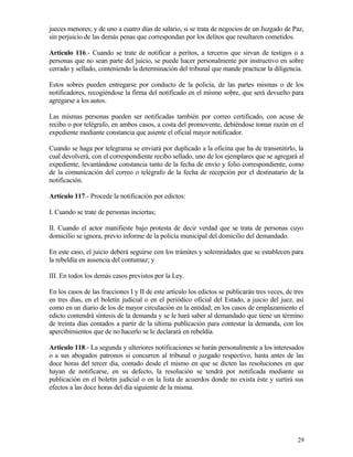 jueces menores; y de uno a cuatro días de salario, si se trata de negocios de un Juzgado de Paz,
sin perjuicio de las demás penas que correspondan por los delitos que resultaren cometidos.

Artículo 116.- Cuando se trate de notificar a peritos, a terceros que sirvan de testigos o a
personas que no sean parte del juicio, se puede hacer personalmente por instructivo en sobre
cerrado y sellado, conteniendo la determinación del tribunal que mande practicar la diligencia.

Estos sobres pueden entregarse por conducto de la policía, de las partes mismas o de los
notificadores, recogiéndose la firma del notificado en el mismo sobre, que será devuelto para
agregarse a los autos.

Las mismas personas pueden ser notificadas también por correo certificado, con acuse de
recibo o por telégrafo, en ambos casos, a costa del promovente, debiéndose tomar razón en el
expediente mediante constancia que asiente el oficial mayor notificador.

Cuando se haga por telegrama se enviará por duplicado a la oficina que ha de transmitirlo, la
cual devolverá, con el correspondiente recibo sellado, uno de los ejemplares que se agregará al
expediente, levantándose constancia tanto de la fecha de envío y folio correspondiente, como
de la comunicación del correo o telégrafo de la fecha de recepción por el destinatario de la
notificación.

Artículo 117.- Procede la notificación por edictos:

I. Cuando se trate de personas inciertas;

II. Cuando el actor manifieste bajo protesta de decir verdad que se trata de personas cuyo
domicilio se ignora, previo informe de la policía municipal del domicilio del demandado.

En este caso, el juicio deberá seguirse con los trámites y solemnidades que se establecen para
la rebeldía en ausencia del contumaz; y

III. En todos los demás casos previstos por la Ley.

En los casos de las fracciones I y II de este artículo los edictos se publicarán tres veces, de tres
en tres días, en el boletín judicial o en el periódico oficial del Estado, a juicio del juez, así
como en un diario de los de mayor circulación en la entidad; en los casos de emplazamiento el
edicto contendrá síntesis de la demanda y se le hará saber al demandado que tiene un término
de treinta días contados a partir de la última publicación para contestar la demanda, con los
apercibimientos que de no hacerlo se le declarará en rebeldía.

Artículo 118.- La segunda y ulteriores notificaciones se harán personalmente a los interesados
o a sus abogados patronos si concurren al tribunal o juzgado respectivo, hasta antes de las
doce horas del tercer día, contado desde el mismo en que se dicten las resoluciones en que
hayan de notificarse, en su defecto, la resolución se tendrá por notificada mediante su
publicación en el boletín judicial o en la lista de acuerdos donde no exista éste y surtirá sus
efectos a las doce horas del día siguiente de la misma.




                                                                                                 29
 