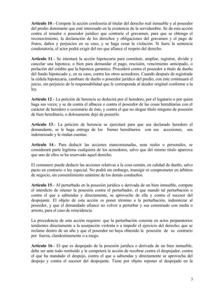 Artículo 10.- Compete la acción confesoria al titular del derecho real inmueble y al poseedor
del predio dominante que esté interesado en la existencia de la servidumbre. Se da esta acción
contra el tenedor o poseedor jurídico que contraríe el gravamen, para que se obtenga el
reconocimiento, la declaración de los derechos y obligaciones del gravamen y el pago de
frutos, daños y perjuicios en su caso, y se haga cesar la violación. Si fuere la sentencia
condenatoria, el actor podrá exigir del reo que afiance el respeto del derecho.

Artículo 11.- Se intentará la acción hipotecaria para constituir, ampliar, registrar, dividir y
cancelar una hipoteca; o bien para demandar el pago, rescisión, vencimiento anticipado, o
prelación del crédito que la hipoteca garantice. Procederá contra el poseedor a título de dueño
del fundo hipotecado y, en su caso, contra los otros acreedores. Cuando después de registrada
la cédula hipotecaria, cambiare de dueño o poseedor jurídico del predio, con éste continuará el
juicio, sin perjuicio de la responsabilidad que le corresponda al deudor original conforme a la
ley.

Artículo 12.- La petición de herencia se deducirá por el heredero, por el legatario o por quien
haga sus veces; y se da contra el albacea o contra el poseedor de las cosas hereditarias con el
carácter de heredero o cesionario de éste, y contra el que no alegue título ninguno de posesión
de bien hereditario, o dolosamente dejó de poseerlo.

Artículo 13.- La petición de herencia se ejercitará para que sea declarado heredero el
demandante, se le haga entrega de los bienes hereditarios con sus accesiones, sea
indemnizado y le rindan cuentas.

Artículo 14.- Para deducir las acciones mancomunadas, sean reales o personales, se
considerará parte legítima cualquiera de los acreedores, salvo que del mismo título aparezca
que uno de ellos se ha reservado aquel derecho.

El comunero puede deducir las acciones relativas a la cosa común, en calidad de dueño, salvo
pacto en contrario o ley especial. No podrá sin embargo, transigir ni comprometer en árbitros
de negocio, sin consentimiento unánime de los demás condueños.

Artículo 15.- Al perturbado en la posesión jurídica o derivada de un bien inmueble, compete
el interdicto de retener la posesión contra el perturbador, el que mandó tal perturbación o
contra el que a sabiendas y directamente, se aproveche de ella y contra el sucesor del
despojante. El objeto de esta acción es poner término a la perturbación, indemnizar al
poseedor, y que el demandado afiance no volver a perturbar y sea conminado con multa o
arresto, para el caso de reincidencia.

La procedencia de esta acción requiere: que la perturbación consista en actos preparatorios
tendientes directamente a la usurpación violenta o a impedir el ejercicio del derecho; que se
reclame dentro de un año y que el poseedor no haya obtenido la posesión de su contrario
por fuerza, clandestinamente o a ruego.

Artículo 16.- El que es despojado de la posesión jurídica o derivada de un bien inmueble,
debe ser ante todo restituido y le competerá la acción de recobrar contra el despojador, contra
el que ha mandado el despojo, contra el que a sabiendas y directamente se aprovecha del
despojo y contra el sucesor del despojante. Tiene por objeto reponer al despojado en la



                                                                                             3
 