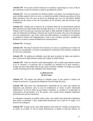 Artículo 130.- En los autos se hará constar por el secretario o quien haga sus veces, el día en
que comienzan a correr los términos y aquél en que deban de concluir.

Artículo 131.- Una vez concluidos los términos fijados a las partes, sin necesidad de que se
acuse rebeldía seguirá el juicio su curso y se tendrá por perdido el derecho que dentro de ellos
debió ejercitarse, salvo los casos en que la ley disponga otra cosa. Los Secretarios tendrán
obligación de dar cuenta al Juez del vencimiento de los términos, para que provean lo que
corresponda.

Artículo 132.- Siempre que el ejercicio de un derecho dentro de un procedimiento judicial,
deba efectuarse por quien reside fuera del lugar del juicio y se fije un término para ello por el
tribunal o por la ley para que concurran ante aquél, se debe aumentar al fijado un día más por
cada cien kilómetros de distancia o fracción que exceda de la mitad, salvo que la ley disponga
otra cosa expresamente o que el juez estime que deba ampliarse; si residiera en el extranjero,
se ampliará el término del emplazamiento a todo el que considere necesario, atendidas las
distancias y la mayor o menor facilidad de las comunicaciones.

Artículo 133.- Se deroga.

Artículo 134.- Para fijar la duración de los términos, los meses se regularán por el número de
días que les correspondan, y los días se entenderán de veinticuatro horas naturales contadas de
las cero a las veinticuatro.

Artículo 135.- Se tendrán por señalados cinco días para la práctica de algún acto judicial o
para el ejercicio de algún derecho cuando este Código no señale término.

Artículo 136.- Todos los términos serán improrrogables, salvo cuando expresamente autorice
la ley lo contrario; y la prórroga sólo se concederá con audiencia de la parte contraria y
siempre que haya sido pedida antes de que expire el término señalado. En ningún caso podrá
exceder la prórroga de los días señalados como término legal.

                                       CAPITULO VII
                                        De las Costas

Artículo 137.- Por ningún acto judicial se cobrarán costas, ni aún cuando se actuare con
testigos de asistencia, o se practicaren diligencias fuera del lugar del juicio.

Artículo 138. Cada parte será inmediatamente responsable de las costas que originen las
diligencias que promueva; pero en caso de condenación en costas, la parte sentenciada
indemnizará a la otra de todas las que hubiere anticipado. La condena no comprenderá la
remuneración del procurador, ni la del patrono, sino cuando fueren abogados legalmente
autorizados para ejercer la profesión.

Los abogados extranjeros no podrán cobrar costas, sino cuando estén autorizados legalmente
para ejercer su profesión y haya reciprocidad internacional con el país de su origen, en el
ejercicio de la abogacía.

Artículo 139.- El pago de las costas debe repartirse entre todos los vencidos en proporción a
su interés en el pleito. Si éste no puede determinarse, el reparto se hará por cabezas. Se



                                                                                              31
 