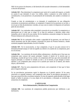 XIII. En los juicios de alimentos; el del domicilio del acreedor alimentario o el del demandado
a elección del primero.

Artículo 162.- Para determinar la competencia por razón de la cuantía del negocio, se tendrá
en cuenta lo que demande el actor. Los réditos, daños o perjuicio no serán tenidos en
consideración, si son posteriores a la presentación de la demanda, aún cuando se reclamen en
ella.

Cuando se trate de arrendamiento o se demande el cumplimiento de una obligación
consistente en prestaciones periódicas, se computará el importe de las pensiones en un año, a
no ser que se trate de prestaciones vencidas, en cuyo caso se estará a lo dispuesto en la primera
parte de este artículo.

Artículo 163.- Las contiendas sobre propiedad o posesión de un inmueble, la competencia se
determinará por el valor que se tenga. Si se trata de usufructo o derechos reales sobre
inmuebles, por el valor de la cosa misma. De los interdictos conocerán siempre los Jueces de
Primera Instancia de la ubicación de la cosa.

Artículo 164. De las contiendas sobre estado o capacidad de las personas, sea cual fuere el
interés pecuniario que de ellas emanare, conocerán los jueces de Primera Instancia y donde
existiesen juzgados especializados, los de lo Familiar.

Artículo 165.- En la reconvención, es Juez competente, el que lo sea para conocer de la
demanda principal aunque el valor de aquélla sea inferior a la cuantía de su competencia, pero
no a la inversa.

Artículo 166.- Las cuestiones de tercería deben substanciarse y decidirse por el Juez que sea
competente para conocer del asunto principal. Cuando el interés de la tercería que se
interponga, exceda del que la Ley somete a la competencia del Juez que está conociendo del
negocio principal, se remitirá lo actuado en éste y en la tercería, al que designe el tercer
opositor y sea competente para conocer de la cuestión por razón de la materia, del interés
mayor y del territorio.

Artículo 167.- Para los actos preparatorios del juicio, será competente el Juez que lo fuere
para el negocio principal.

En las providencias precautorias regirá lo dispuesto en el párrafo anterior. Si los autos
estuvieren en segunda instancia, será competente para dictar la providencia precautoria, el
Juez que conoció de ellos en primera instancia. En caso de urgencia, podrá dictarla el del lugar
donde se hallen la persona o la cosa objeto de la providencia y efectuada se remitirán las
actuaciones al competente.

                                     CAPITULO III
                   De la Substanciación y Decisión de las Competencias

Artículo 168.- Las cuestiones de competencia podrán promoverse por inhibitoria o por
declinatoria.




                                                                                              36
 
