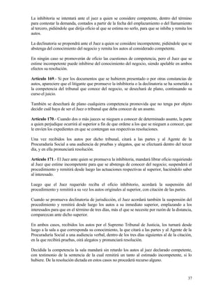 La inhibitoria se intentará ante el juez a quien se considere competente, dentro del término
para contestar la demanda, contados a partir de la fecha del emplazamiento o del llamamiento
al tercero, pidiéndole que dirija oficio al que se estima no serlo, para que se inhiba y remita los
autos.

La declinatoria se propondrá ante el Juez a quien se considere incompetente, pidiéndole que se
abstenga del conocimiento del negocio y remita los autos al considerado competente.

En ningún caso se promoverán de oficio las cuestiones de competencia, pero el Juez que se
estime incompetente puede inhibirse del conocimiento del negocio, siendo apelable en ambos
efectos su resolución.

Artículo 169.- Si por los documentos que se hubieren presentado o por otras constancias de
autos, apareciere que el litigante que promueve la inhibitoria o la declinatoria se ha sometido a
la competencia del tribunal que conoce del negocio, se desechará de plano, continuando su
curso el juicio.

También se desechará de plano cualquiera competencia promovida que no tenga por objeto
decidir cuál haya de ser el Juez o tribunal que deba conocer de un asunto.

Artículo 170.- Cuando dos o más jueces se nieguen a conocer de determinado asunto, la parte
a quien perjudique ocurrirá al superior a fin de que ordene a los que se nieguen a conocer, que
le envíen los expedientes en que se contengan sus respectivas resoluciones.

Una vez recibidos los autos por dicho tribunal, citará a las partes y al Agente de la
Procuraduría Social a una audiencia de pruebas y alegatos, que se efectuará dentro del tercer
día, y en ella pronunciará resolución.

Artículo 171.- El Juez ante quien se promueva la inhibitoria, mandará librar oficio requiriendo
al Juez que estime incompetente para que se abstenga de conocer del negocio; suspenderá el
procedimiento y remitirá desde luego las actuaciones respectivas al superior, haciéndolo saber
al interesado.

Luego que el Juez requerido reciba el oficio inhibitorio, acordará la suspensión del
procedimiento y remitirá a su vez los autos originales al superior, con citación de las partes.

Cuando se promueva declinatoria de jurisdicción, el Juez acordará también la suspensión del
procedimiento y remitirá desde luego los autos a su inmediato superior, emplazando a los
interesados para que en el término de tres días, más el que se necesite por razón de la distancia,
comparezcan ante dicho superior.

En ambos casos, recibidos los autos por el Supremo Tribunal de Justicia, los turnará desde
luego a la sala a que corresponda su conocimiento, la que citará a las partes y al Agente de la
Procuraduría Social a una audiencia verbal, dentro de los tres días siguientes al de la citación,
en la que recibirá pruebas, oirá alegatos y pronunciará resolución.

Decidida la competencia la sala mandará sin retardo los autos al juez declarado competente,
con testimonio de la sentencia de la cual remitirá un tanto al estimado incompetente, si lo
hubiere. De la resolución dictada en estos casos no procederá recurso alguno.



                                                                                                37
 