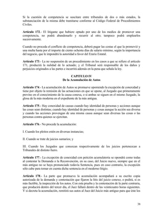 Si la cuestión de competencia se suscitare entre tribunales de dos o más estados, la
substanciación de la misma debe tramitarse conforme al Código Federal de Procedimientos
Civiles.

Artículo 172.- El litigante que hubiere optado por uno de los medios de promover una
competencia, no podrá abandonarlo y recurrir al otro; tampoco podrá emplearlos
sucesivamente.

Cuando no proceda el conflicto de competencia, deberá pagar las costas el que la promovió y
una multa hasta por el importe de ciento ochenta días de salario mínimo, según la importancia
del negocio, que le impondrá la autoridad a favor del Erario Estatal.

Artículo 173.- La no suspensión de un procedimiento en los casos a que se refiere el artículo
171, producirá la nulidad de lo actuado; y el Tribunal será responsable de los daños y
perjuicios originados a las partes e incurrirá además en la pena que señala la ley.

                                       CAPITULO IV
                                 De la Acumulación de Autos

Artículo 174.- La acumulación de Autos se promueve oponiendo la excepción de conexidad y
tiene por objeto la remisión de las actuaciones en que se opone, al Juzgado que primeramente
previno en el conocimiento de la causa conexa, o si ambas se siguen en el mismo Juzgado, la
glosa de la más moderna en el expediente de la más antigua.

Artículo 175.- Hay conexidad de causas cuando hay identidad de personas y acciones aunque
las cosas sean distintas; cuando hay identidad de personas y cosas aunque la acción sea diversa
y cuando las acciones provengan de una misma causa aunque sean diversas las cosas o las
personas contra quienes se ejercitan.

Artículo 176.- No procede la acumulación:

I. Cuando los pleitos estén en diversas instancias;

II. Cuando se trate de juicios sumarios; y

III. Cuando los Juzgados que conozcan respectivamente de los juicios pertenezcan a
Tribunales de distinto fuero.

Artículo 177.- La excepción de conexidad con petición acumulatoria se opondrá como todas
al contestar la Demanda o la Reconvención, en su caso, del Juicio nuevo, siempre que en el
más antiguo no se haya pronunciado todavía Sentencia, pues en caso contrario, la excepción
sólo cabe para tomar en cuenta dicha sentencia en el moderno litigio.

Artículo 178.- La parte que promueva la acumulación acompañará a su escrito copia
autorizada de la demanda y contestación que fijaron la litis del juicio conexo, o pedirá, si es
más factible, la inspección de los autos. Con esta prueba y la contestación de la parte contraria,
que producirá dentro del tercer día, el Juez fallará dentro de las veinticuatro horas siguientes.
Y si decreta la acumulación, remitirá sus autos al Juez del Juicio más antiguo para que éste los



                                                                                               38
 