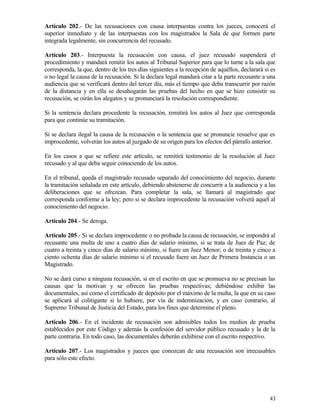 Artículo 202.- De las recusaciones con causa interpuestas contra los jueces, conocerá el
superior inmediato y de las interpuestas con los magistrados la Sala de que formen parte
integrada legalmente, sin concurrencia del recusado.

Artículo 203.- Interpuesta la recusación con causa, el juez recusado suspenderá el
procedimiento y mandará remitir los autos al Tribunal Superior para que lo turne a la sala que
corresponda, la que, dentro de los tres días siguientes a la recepción de aquéllos, declarará si es
o no legal la causa de la recusación. Si la declara legal mandará citar a la parte recusante a una
audiencia que se verificará dentro del tercer día, más el tiempo que deba transcurrir por razón
de la distancia y en ella se desahogarán las pruebas del hecho en que se hizo consistir su
recusación, se oirán los alegatos y se pronunciará la resolución correspondiente.

Si la sentencia declara procedente la recusación, remitirá los autos al Juez que corresponda
para que continúe su tramitación.

Si se declara ilegal la causa de la recusación o la sentencia que se pronuncie resuelve que es
improcedente, volverán los autos al juzgado de su origen para los efectos del párrafo anterior.

En los casos a que se refiere este artículo, se remitirá testimonio de la resolución al Juez
recusado y al que deba seguir conociendo de los autos.

En el tribunal, queda el magistrado recusado separado del conocimiento del negocio, durante
la tramitación señalada en este artículo, debiendo abstenerse de concurrir a la audiencia y a las
deliberaciones que se ofrezcan. Para completar la sala, se llamará al magistrado que
corresponda conforme a la ley; pero si se declara improcedente la recusación volverá aquél al
conocimiento del negocio.

Artículo 204.- Se deroga.

Artículo 205.- Si se declara improcedente o no probada la causa de recusación, se impondrá al
recusante una multa de uno a cuatro días de salario mínimo, si se trata de Juez de Paz; de
cuatro a treinta y cinco días de salario mínimo, si fuere un Juez Menor; o de treinta y cinco a
ciento ochenta días de salario mínimo si el recusado fuere un Juez de Primera Instancia o un
Magistrado.

No se dará curso a ninguna recusación, si en el escrito en que se promueva no se precisan las
causas que la motivan y se ofrecen las pruebas respectivas; debiéndose exhibir las
documentales, así como el certificado de depósito por el máximo de la multa, la que en su caso
se aplicará al colitigante si lo hubiere, por vía de indemnización, y en caso contrario, al
Supremo Tribunal de Justicia del Estado, para los fines que determine el pleno.

Artículo 206.- En el incidente de recusación son admisibles todos los medios de prueba
establecidos por este Código y además la confesión del servidor público recusado y la de la
parte contraria. En todo caso, las documentales deberán exhibirse con el escrito respectivo.

Artículo 207.- Los magistrados y jueces que conozcan de una recusación son irrecusables
para sólo este efecto.




                                                                                                43
 