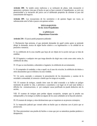 Artículo 208.- Se tendrá como maliciosa y se rechazará de plano, toda recusación si
apareciere a primera vista que el hecho en que se hace consistir el impedimento, se creó con
posterioridad a la iniciación del juicio con el deliberado propósito de eliminar al juez del
conocimiento del negocio.

Artículo 209.- Las recusaciones de los secretarios o de quienes hagan sus veces, se
substanciarán ante la Sala o jueces con quienes actúen.

                                     TITULO QUINTO
                                  De los Actos Prejudiciales

                                      CAPITULO I
                                  Disposiciones Generales

Artículo 210.- El juicio podrá prepararse pidiendo:

I. Declaración bajo protesta, el que pretende demandar de aquél contra quien se pretende
dirigir la demanda, acerca de algún hecho relativo a su legitimación o a la calidad de su
posesión o tenencia;

II. La exhibición de la cosa mueble que haya de ser objeto de la acción real que se trata de
entablar;

III. El legatario o cualquier otro que tenga derecho de elegir una o más cosas entre varias, la
exhibición de ellas;

IV. El que se crea heredero, coheredero o legatario, la exhibición de un testamento;

V. El comprador al vendedor, o éste a aquél, en el caso de evicción, la exhibición de títulos u
otros documentos que se refieran a la cosa vendida;

VI. Un socio, asociado o comunero la presentación de los documentos y cuentas de la
sociedad o comunidad, al consocio o dueño que los tenga en su poder;

VII. El examen de testigos, cuando éstos sean de edad avanzada o se hallen en peligro
inminente de perder la vida, o próximos a ausentarse a un lugar en el cual sean tardías o
difíciles las comunicaciones, si por cualquier causa justificada no puede deducirse aún la
acción;

VIII. El examen de testigos para probar alguna excepción, siempre que la prueba sea
indispensable y los testigos se hallen en alguno de los casos señalados en la fracción anterior;

IX. El examen de testigos y otras declaraciones que se requieran en un proceso extranjero;

X. La inspección judicial que versará sobre un hecho que se relacione con el juicio que se
promoverá;

XI. Para preconstituir una prueba de hechos o cosas que por su naturaleza puedan perderse o
desaparecer;



                                                                                             44
 