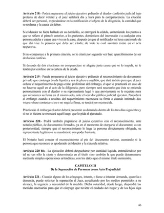 Artículo 218.- Podrá prepararse el juicio ejecutivo pidiendo el deudor confesión judicial bajo
protesta de decir verdad y el juez señalará día y hora para la comparecencia. La citación
deberá ser personal, expresándose en la notificación el objeto de la diligencia, la cantidad que
se reclama y la causa de deber.

Si el deudor no fuere hallado en su domicilio, se entregará la cédula, conteniendo los puntos a
que se refiere el párrafo anterior, a los parientes, domésticos del interesado o a cualquier otra
persona adulta y capaz que viva en la casa, después de que el notificador se haya cerciorado de
que ahí vive la persona que debe ser citada; de todo lo cual asentará razón en el acta
respectiva.

Si no comparece a la primera citación, se le citará por segunda vez bajo apercibimiento de ser
declarado confeso.

Si después de dos citaciones no compareciere ni alegare justa causa que se lo impida, se le
tendrá por confeso en la certeza de la deuda.

Artículo 219.- Puede prepararse el juicio ejecutivo pidiendo el reconocimiento de documento
privado que contenga deuda líquida y sea de plazo cumplido, que dará mérito para que el juez
ordene el requerimiento de pago como preliminar del embargo, el que se practicará en caso de
no hacerse aquél en el acto de la diligencia; pero siempre será necesario que ésta se entienda
personalmente con el deudor o su representante legal y que previamente se le requiera para
que reconozca su firma en el mismo acto, ante el servidor público judicial ejecutor. Procederá
el embargo cuando a resultas del requerimiento reconozca su firma o cuando intimado dos
veces rehuse contestar si es o no suya la firma, se tendrá por reconocida.

Practicado el embargo el actor deberá presentar su demanda dentro de los tres días siguientes y
si no lo hiciera se revocará aquél luego que lo pida el ejecutado.

Artículo 220.- Podrá también prepararse el juicio ejecutivo con el reconocimiento, ante
notario público, de documentos firmados, ya en el momento de otorgarse el documento o con
posterioridad, siempre que el reconocimiento lo haga la persona directamente obligada, su
representante legítimo o su mandatario con poder bastante.

El Notario hará constar el reconocimiento al pie del documento mismo, asentando si la
persona que reconoce es apoderado del deudor y la cláusula relativa.

Artículo 220 bis.- La ejecución deberá despacharse por cantidad líquida, entendiéndose por
tal no tan sólo la cierta y determinada en el título sino también la que puede determinarse
mediante simples operaciones aritméticas, con los datos que el mismo título suministre.

                                        CAPITULO III
                      De la Separación de Personas como Acto Prejudicial

Artículo 221.- Cuando alguno de los cónyuges, intente, o fuese a intentar demanda, querella o
denuncia, puede solicitar la separación al Juez, acreditando por los medios permitidos a su
alcance, la urgencia y necesidad de la medida. Dicha autoridad, desde luego, dispondrá las
medidas necesarias para que el cónyuge que tuviere el cuidado del hogar y de los hijos siga




                                                                                              46
 