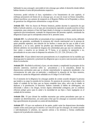 habitando la casa conyugal y prevendrá al otro cónyuge que señale el domicilio donde deberá
habitar durante el curso del procedimiento respectivo.

Asimismo, podrá solicitar al Juez, sujetándose a los lineamientos de este capítulo, el
embargo precautorio de bienes de su cónyuge que, en caso de recaer en bienes inmuebles,
deberá inscribirse con carácter de temporal en el Registro Público de la Propiedad, a efecto
de garantizar las obligaciones alimentarías a cargo de éste.

Artículo 222.- Sólo los Jueces de Primera Instancia, podrán decretar la separación de que
habla el artículo anterior, a no ser que, por circunstancias especiales no pueda ocurrirse al Juez
competente, pues entonces el Juez del lugar donde el cónyuge se encuentre, podrá decretar la
separación provisionalmente, acatando las disposiciones del presente capítulo, remitiendo las
diligencias al juez que le corresponda conocer de la presente causa.

Artículo 223.- La solicitud debe ser presentada al Juez competente en forma escrita, debiendo
señalar sus generales, acreditando la existencia del vínculo matrimonial con la persona de
quien pretenda separarse, una relación de los hechos o causas por las que se pide el acto
prejudicial, y en su caso, aportar las pruebas que demuestren tal situación, mismas que
deberán admitirse sin necesidad de ninguna otra solemnidad, para que una vez analizadas, el
Juez valore y resuelva en un término de 72 horas, si se practica la separación o no,
procediendo en su caso como lo disponen los artículos 212, 221, 224, 224 (sic) y 226.

Artículo 224.- El juez deberá intervenir personalmente en el cumplimiento de las medidas que
disponga para la separación y practicará las diligencias que a su juicio sean necesarias antes de
dictar la resolución.

Artículo 225.- Recibida la solicitud, el juez, sin más trámite y cumpliendo los preceptos de los
artículos anteriores, resolverá sobre su procedencia y si la concediera, dictará las
disposiciones pertinentes para que se efectúe materialmente la separación atendiendo a las
circunstancias de cada caso en particular y establecerá la situación de los hijos menores,
tomando en cuenta las obligaciones señaladas en el Código Civil del Estado.

En el momento de la diligencia los cónyuges podrán de común acuerdo designar la persona
que tendrá a su cargo la custodia de los mismos. En ausencia de convenio, el juez dejará a la
madre el cuidado de los hijos que no hayan cumplido trece años, salvo que la madre se
dedicase a la prostitución, al lenocinio, hubiere contraído el hábito de embriagarse, sea
aficionada o adicta a las drogas, tuviese alguna enfermedad contagiosa, por su conducta
ofreciera peligro grave para la salud o la moralidad de sus hijos o fuere negligente en el
cuidado de los mismos.

Artículo 226.- El juez dictará las medidas necesarias que estime procedentes para que se
cumplan sus determinaciones, así como para evitar que los cónyuges se ocasionen molestias
bajo apercibimiento de proceder en contra del desobediente.

Artículo 227.- El juez con audiencia de las partes, podrá variar las disposiciones decretadas
cuando exista causa justa que lo amerite o en vista de lo que los cónyuges, de común acuerdo
o individualmente le soliciten, sin sujeción estricta a los términos y formas establecidas
respecto de la jurisdicción contenciosa.




                                                                                               47
 