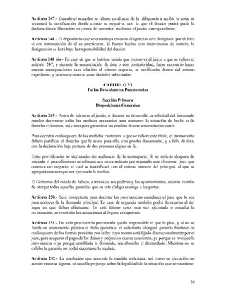 Artículo 247.- Cuando el acreedor se rehuse en el acto de la diligencia a recibir la cosa, se
levantará la certificación donde conste su negativa, con la que el deudor podrá pedir la
declaración de liberación en contra del acreedor, mediante el juicio correspondiente.

Artículo 248.- El depositario que se constituya en estas diligencias será designado por el Juez
si con intervención de él se practicaren. Si fueren hechas con intervención de notario, la
designación se hará bajo la responsabilidad del deudor.

Artículo 248 bis.- En caso de que se hubiese tenido que promover el juicio a que se refiere el
artículo 247, y durante la sustanciación de éste o con posterioridad, fuese necesario hacer
nuevas consignaciones con relación al mismo negocio, se verificarán dentro del mismo
expediente, y la sentencia en su caso, decidirá sobre todas.

                                          CAPITULO VI
                                 De las Providencias Precautorias

                                        Sección Primera
                                     Disposiciones Generales

Artículo 249.- Antes de iniciarse el juicio, o durante su desarrollo, a solicitud del interesado
pueden decretarse todas las medidas necesarias para mantener la situación de hecho o de
derecho existentes, así como para garantizar las resultas de una sentencia ejecutoria.

Para decretar cualesquiera de las medidas cautelares a que se refiere este título, el promovente
deberá justificar el derecho que le asiste para ello, con prueba documental, y a falta de ésta,
con la declaración bajo protesta de dos personas dignas de fe.

Estas providencias se decretarán sin audiencia de la contraparte. Si se solicita después de
iniciado el procedimiento se substanciará en expediente por separado ante el mismo juez que
conozca del negocio, el cual se identificará con el mismo número del principal, al que se
agregará una vez que sea ejecutada la medida.

El Gobierno del estado de Jalisco, a través de sus poderes y los ayuntamientos, estarán exentos
de otorgar todas aquellas garantías que en este código se exige a las partes.

Artículo 250.- Será competente para decretar las providencias cautelares el juez que lo sea
para conocer de la demanda principal. En caso de urgencia también podrá decretarlas el del
lugar en que deban efectuarse. En este último caso, una vez ejecutada o resuelta la
reclamación, se remitirán las actuaciones al órgano competente.

Artículo 251.- De toda providencia precautoria queda responsable el que la pida, y si no se
funda en instrumento público o título ejecutivo, el solicitante otorgará garantía bastante en
cualesquiera de las formas previstas por la ley cuyo monto será fijado discrecionalmente por el
juez, para asegurar el pago de los daños y perjuicios que se ocasionen, ya porque se revoque la
providencia o ya porque entablada la demanda, sea absuelto el demandado. Mientras no se
exhiba la garantía no podrá decretarse la medida.

Artículo 252.- La resolución que conceda la medida solicitada, así como su ejecución no
admite recurso alguno, ni aquella prejuzga sobre la legalidad de la situación que se mantiene,



                                                                                             50
 