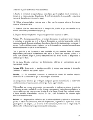 I. Prevenir el juicio en favor del Juez que lo hace;

II. Sujetar al emplazado a seguir el juicio ante el juez que lo emplazó siendo competente al
tiempo de la citación, aunque después deje de serlo con relación al demandado, porque éste
cambie de domicilio, por otro motivo legal;

III. Obligar al demandado a contestar ante el Juez que lo emplazó, salvo su derecho de
provocar la incompetencia;

IV. Producir todas las consecuencias de la interpelación judicial, si por otros medios no se
hubiere constituido ya en mora el obligado; y

V. Originar el interés legal en las obligaciones pecuniarias sin causa de réditos.

Artículo 271.- Siempre que conforme a la ley deba denunciarse el juicio a un tercero para que
le perjudique la sentencia que en él se dicte, el demandado, al contestar la demanda, pedirá al
juez que se haga la denuncia, señalando el nombre y el domicilio donde deba ser emplazado el
tercero. Con la petición presentará copia del escrito de denuncia, así como de la demanda y de
los documentos con los que se le corrió traslado.

Con la petición y los documentos antes señalados el juez mandará llamar al tercero,
emplazándolo para que en un término de ocho días si el juicio fuere ordinario y cinco si el
juicio fuera sumario, salga al juicio y apercibiéndolo que de no hacerlo le perjudicará la
sentencia que se dicte.

En su caso, deberán observarse las disposiciones relativas al nombramiento de un
representante común.

Artículo 272.- Transcurrido el término concedido al tercero para contestar la demanda,
continuará el juicio por sus trámites legales.

Artículo 273.- El demandado formulará la contestación dentro del término señalado
observando en lo conducente lo que se previene para la demanda.

Las excepciones y defensas que se tengan, cualquiera que sea su naturaleza, se harán valer
simultáneamente en la contestación, a no ser que fueren supervenientes.

El demandado que oponga reconvención o compensación lo hará necesariamente al contestar
la demanda; y se dará traslado del escrito al actor y, en su caso, a los demás demandados en la
reconvención, para que contesten en el término de ocho días si el juicio fuere ordinario y cinco
si fuera sumario, observándose respecto de éste y del demandado las mismas reglas
anteriormente establecidas.

Artículo 274.- Se presumirán confesados por el demandado todos los hechos de la demanda a
que no se refiera su contestación, bien sea aceptándolos, negándolos o expresando los que
ignore por no ser propios. Las evasivas en la contestación, harán que se tenga (sic) por
admitidos los hechos sobre los que no se suscitó controversia.




                                                                                             54
 