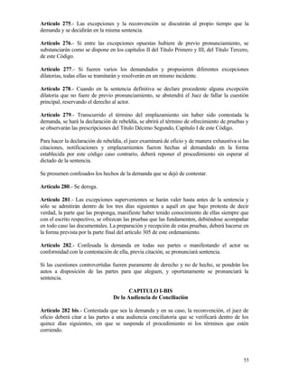Artículo 275.- Las excepciones y la reconvención se discutirán al propio tiempo que la
demanda y se decidirán en la misma sentencia.

Artículo 276.- Si entre las excepciones opuestas hubiere de previo pronunciamiento, se
substanciarán como se dispone en los capítulos II del Título Primero y III, del Título Tercero,
de este Código.

Artículo 277.- Si fueren varios los demandados y propusieren diferentes excepciones
dilatorias, todas ellas se tramitarán y resolverán en un mismo incidente.

Artículo 278.- Cuando en la sentencia definitiva se declare procedente alguna excepción
dilatoria que no fuere de previo pronunciamiento, se abstendrá el Juez de fallar la cuestión
principal, reservando el derecho al actor.

Artículo 279.- Transcurrido el término del emplazamiento sin haber sido contestada la
demanda, se hará la declaración de rebeldía, se abrirá el término de ofrecimiento de pruebas y
se observarán las prescripciones del Título Décimo Segundo, Capítulo I de este Código.

Para hacer la declaración de rebeldía, el juez examinará de oficio y de manera exhaustiva si las
citaciones, notificaciones y emplazamientos fueron hechas al demandado en la forma
establecida por este código caso contrario, deberá reponer el procedimiento sin esperar al
dictado de la sentencia.

Se presumen confesados los hechos de la demanda que se dejó de contestar.

Artículo 280.- Se deroga.

Artículo 281.- Las excepciones supervenientes se harán valer hasta antes de la sentencia y
sólo se admitirán dentro de los tres días siguientes a aquél en que bajo protesta de decir
verdad, la parte que las proponga, manifieste haber tenido conocimiento de ellas siempre que
con el escrito respectivo, se ofrezcan las pruebas que las fundamenten, debiéndose acompañar
en todo caso las documentales. La preparación y recepción de estas pruebas, deberá hacerse en
la forma prevista por la parte final del artículo 305 de este ordenamiento.

Artículo 282.- Confesada la demanda en todas sus partes o manifestando el actor su
conformidad con la contestación de ella, previa citación, se pronunciará sentencia.

Si las cuestiones controvertidas fueren puramente de derecho y no de hecho, se pondrán los
autos a disposición de las partes para que aleguen, y oportunamente se pronunciará la
sentencia.

                                        CAPITULO I-BIS
                                 De la Audiencia de Conciliación

Artículo 282 bis.- Contestada que sea la demanda y en su caso, la reconvención, el juez de
oficio deberá citar a las partes a una audiencia conciliatoria que se verificará dentro de los
quince días siguientes, sin que se suspenda el procedimiento ni los términos que estén
corriendo.




                                                                                             55
 
