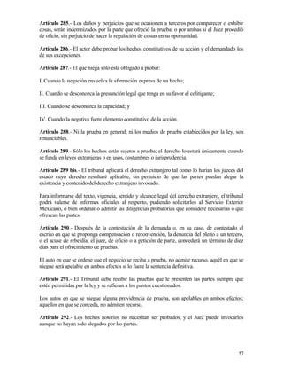 Artículo 285.- Los daños y perjuicios que se ocasionen a terceros por comparecer o exhibir
cosas, serán indemnizados por la parte que ofreció la prueba, o por ambas si el Juez procedió
de oficio, sin perjuicio de hacer la regulación de costas en su oportunidad.

Artículo 286.- El actor debe probar los hechos constitutivos de su acción y el demandado los
de sus excepciones.

Artículo 287.- El que niega sólo está obligado a probar:

I. Cuando la negación envuelva la afirmación expresa de un hecho;

II. Cuando se desconozca la presunción legal que tenga en su favor el colitigante;

III. Cuando se desconozca la capacidad; y

IV. Cuando la negativa fuere elemento constitutivo de la acción.

Artículo 288.- Ni la prueba en general, ni los medios de prueba establecidos por la ley, son
renunciables.

Artículo 289.- Sólo los hechos están sujetos a prueba; el derecho lo estará únicamente cuando
se funde en leyes extranjeras o en usos, costumbres o jurisprudencia.

Artículo 289 bis.- El tribunal aplicará el derecho extranjero tal como lo harían los jueces del
estado cuyo derecho resultaré aplicable, sin perjuicio de que las partes puedan alegar la
existencia y contenido del derecho extranjero invocado.

Para informarse del texto, vigencia, sentido y alcance legal del derecho extranjero, el tribunal
podrá valerse de informes oficiales al respecto, pudiendo solicitarlos al Servicio Exterior
Mexicano, o bien ordenar o admitir las diligencias probatorias que considere necesarias o que
ofrezcan las partes.

Artículo 290.- Después de la contestación de la demanda o, en su caso, de contestado el
escrito en que se proponga compensación o reconvención, la denuncia del pleito a un tercero,
o el acuse de rebeldía, el juez, de oficio o a petición de parte, concederá un término de diez
días para el ofrecimiento de pruebas.

El auto en que se ordene que el negocio se reciba a prueba, no admite recurso, aquél en que se
niegue será apelable en ambos efectos si lo fuere la sentencia definitiva.

Artículo 291.- El Tribunal debe recibir las pruebas que le presenten las partes siempre que
estén permitidas por la ley y se refieran a los puntos cuestionados.

Los autos en que se niegue alguna providencia de prueba, son apelables en ambos efectos;
aquellos en que se conceda, no admiten recurso.

Artículo 292.- Los hechos notorios no necesitan ser probados, y el Juez puede invocarlos
aunque no hayan sido alegados por las partes.




                                                                                             57
 
