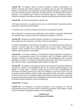 Artículo 301.- El litigante a quien se hubiese concedido la dilación extraordinaria y no
rindiere las pruebas que hubiere propuesto, sin justificar que tuvo para ello impedimento
bastante, a juicio del juez, será condenado, al concluir el período probatorio, a pagar una multa
hasta por el importe de ciento ochenta días de salario mínimo y a la indemnización de daños y
perjuicios, a su contraparte, que se fijará en el incidente respectivo, sin perjuicio de que se
denuncie la falsedad en que hubiere incurrido, debiendo declararse desierta la prueba ofrecida.

Artículo 302.- El término extraordinario de prueba será:

I. De hasta sesenta días, si las pruebas para las que se solicitó hubieren de practicarse dentro
del territorio nacional y fuera del Estado; y

II. De hasta ciento veinte días si hubieren de practicarse en cualquiera otra parte.

Para la fijación de los términos antes establecidos, el juez atenderá a la distancia, dificultad de
las comunicaciones y demás circunstancias especiales invocadas por el oferente.

Artículo 303.- Después de concluido el término ordinario, no se recibirá prueba alguna que no
fuere aquélla para cuya recepción se concedió el término extraordinario.

El término extraordinario correrá desde el día siguiente a la notificación del proveído que lo
conceda y concluirá luego que se rindan aquéllas para las que se pidió, aunque no haya
expirado el plazo señalado. Esto sin perjuicio de que el ordinario se de por concluido al
finalizar el plazo legal que le corresponde.

Artículo 304.- Ni el término ordinario ni el extraordinario podrán suspenderse ni ampliarse, ni
aún por el consentimiento común de los interesados, pero los tribunales podrán dar por
concluido el ordinario en forma anticipada, siempre que estén desahogadas todas las pruebas
admitidas a las partes o no hubiese sido admitida prueba alguna. Sólo causas muy graves, a
juicio del juez y bajo su responsabilidad, podrán producir la suspensión.

Artículo 305.- Las diligencias de prueba sólo podrán practicarse dentro del término probatorio
bajo pena de nulidad y de responsabilidad del juez. Se exceptúan aquellas diligencias que,
pedidas en tiempo legal, no hubieren podido practicarse por causas independientes del
interesado, caso fortuito, fuerza mayor o dolo en el colitigante; en estos casos el juez, si lo cree
conveniente, podrá mandarlas concluir, dando conocimiento de ellas a las partes y señalando
al efecto, por una sola vez, un término prudente, previniendo al oferente para que realice todas
las gestiones necesarias para que éstas se desahoguen en dicho término, bajo el apercibimiento
de declarar desierta la prueba en caso de incumplimiento.

Artículo 306.- Se deroga.

Artículo 307.- Las diligencias de pruebas practicadas en otros juzgados, en virtud del
requerimiento del Juez de los autos, durante la suspensión del término, serán válidas y surtirán
sus efectos mientras el requerido no tenga aviso de suspenderlas.

                                           CAPITULO IV
                                    De las Pruebas en Particular




                                                                                                 60
 