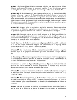 Artículo 313.- Las posiciones deberán concretarse a hechos que sean objeto del debate,
debiendo repelerse de oficio las que no reúnan este requisito. El Juez deberá ser escrupuloso
en el cumplimiento de este precepto y tener en cuenta lo que se dispone en el artículo 297.

Artículo 314.- Si el citado a absolver posiciones comparece, el juez en su presencia abrirá el
pliego, si lo hubiere, e impuesto de ellas, calificará y aprobará sólo las que se ajusten a lo
dispuesto por los dos artículos anteriores. En seguida el absolvente firmará al margen del
pliego que las contiene, si no quisiera o no pudiere firmar, se hará constar esta circunstancia y
el juez, una vez recibida la protesta de decir verdad, interrogará al absolvente sobre cada una
de las posiciones, asentando literalmente las respuestas. La resolución que aprueba o repruebe
las posiciones no admite recurso alguno.

Artículo 315.- Si fueren varios los que hubieren de absolver posiciones, al tenor de un mismo
interrogatorio, las diligencias se practicarán separadamente, en un mismo acto, evitando por
los que absuelvan primero se comuniquen con los que hubieren de absolver después.

Artículo 316.- En ningún caso se permitirá que la parte que ha de absolver posiciones esté
asistida por su abogado, procurador ni otra persona, ni se le dará traslado ni copia de las
posiciones ni término para que se aconseje; pero si el absolvente fuere extranjero, podrá ser
asistido por un intérprete que el juez lo nombrará.

Cuando el que haya de absolver posiciones fuere indígena y no hable el español, o hablándolo
no lo sepa leer, deberá asistirle un intérprete con conocimiento de su lengua y cultura,
asentándose su declaración en español y en su propio idioma.

Artículo 317.- Las contestaciones deberán ser categóricas en sentido afirmativo o negativo,
pudiendo el que las dé agregar las explicaciones que estime convenientes y las que el Juez le
pida.

En el caso de que el declarante se negare a contestar o contestare con evasivas o dijere ignorar
los hechos propios, el Juez le apercibirá en el acto de tenerlo por confeso sobre los hechos de
los cuales sus respuestas no fueren categóricas o terminantes.

Si la negativa se fundare en ilegalidad de las posiciones, el juez en el acto decidirá si la
oposición está fundada, teniendo en cuenta lo que previenen los artículos 312 y 313 de este
ordenamiento. Contra esta declaración no habrá recurso alguno.

Artículo 318.- La parte que promovió la prueba podrá formular verbalmente en la diligencia
las posiciones que le convengan, ajustándose para ello a lo dispuesto en los artículos 312 y
313 de este Código.

Artículo 319.- Absueltas las posiciones, el absolvente tiene derecho, a su vez, de formularlas
en el acto al articulante, si hubiere asistido. El tribunal puede libremente pedir a las partes las
explicaciones que estime convenientes sobre los hechos y circunstancias a que se refieran las
posiciones.

Artículo 320.- De la diligencia de confesión se levantará acta, en la que se hará constar: la
hora y fecha de la diligencia, la protesta de conducirse con verdad; las generales del




                                                                                                62
 