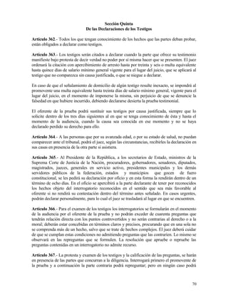 Sección Quinta
                                De las Declaraciones de los Testigos

Artículo 362.- Todos los que tengan conocimiento de los hechos que las partes deban probar,
están obligados a declarar como testigos.

Artículo 363.- Los testigos serán citados a declarar cuando la parte que ofrece su testimonio
manifieste bajo protesta de decir verdad no poder por sí misma hacer que se presenten. El juez
ordenará la citación con apercibimiento de arresto hasta por treinta y seis o multa equivalente
hasta quince días de salario mínimo general vigente para el lugar del juicio, que se aplicará al
testigo que no comparezca sin causa justificada, o que se niegue a declarar.

En caso de que el señalamiento de domicilio de algún testigo resulte inexacto, se impondrá al
promovente una multa equivalente hasta treinta días de salario mínimo general, vigente para el
lugar del juicio, en el momento de imponerse la misma, sin perjuicio de que se denuncie la
falsedad en que hubiere incurrido, debiendo declararse desierta la prueba testimonial.

El oferente de la prueba podrá sustituir sus testigos por causa justificada, siempre que lo
solicite dentro de los tres días siguientes al en que se tenga conocimiento de ésta y hasta el
momento de la audiencia, cuando la causa sea conocida en ese momento y no se haya
declarado perdido su derecho para ello.

Artículo 364.- A las personas que por su avanzada edad, o por su estado de salud, no puedan
comparecer ante el tribunal, podrá el juez, según las circunstancias, recibirles la declaración en
sus casas en presencia de la otra parte si asistiera.

Artículo 365.- Al Presidente de la República, a los secretarios de Estado, ministros de la
Suprema Corte de Justicia de la Nación, procuradores, gobernadores, senadores, diputados,
magistrados, jueces, generales en servicio activo, presidentes municipales y los demás
servidores públicos de la federación, estados y municipios que gocen de fuero
constitucional, se les pedirá su declaración por oficio y en esta forma la rendirán dentro de un
término de ocho días. En el oficio se apercibirá a la parte declarante de tener por reconocidos
los hechos objeto del interrogatorio reconocidos en el sentido que sea más favorable al
oferente si no rendirá su contestación dentro del término antes señalado. En casos urgentes,
podrán declarar personalmente, para lo cual el juez se trasladará al lugar en que se encuentren.

Artículo 366.- Para el examen de los testigos los interrogatorios se formularán en el momento
de la audiencia por el oferente de la prueba y no podrán exceder de cuarenta preguntas que
tendrán relación directa con los puntos controvertidos y no serán contrarias al derecho o a la
moral; deberán estar concebidas en términos claros y precisos, procurando que en una sola no
se comprenda más de un hecho, salvo que se trate de hechos complejos. El juez deberá cuidar
de que se cumplan estas condiciones no admitiendo preguntas que las contraríen. Lo mismo se
observará en las repreguntas que se formulen. La resolución que apruebe o repruebe las
preguntas contenidas en un interrogatorio no admite recurso.

Artículo 367.- La protesta y examen de los testigos y la calificación de las preguntas, se harán
en presencia de las partes que concurran a la diligencia. Interrogará primero el promovente de
la prueba y a continuación la parte contraria podrá repreguntar; pero en ningún caso podrá



                                                                                               70
 