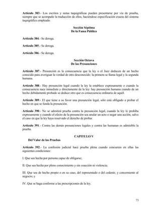 Artículo 383.- Los escritos y notas taquigráficas pueden presentarse por vía de prueba,
siempre que se acompañe la traducción de ellos, haciéndose especificación exacta del sistema
taquigráfico empleado.

                                        Sección Séptima
                                       De la Fama Pública

Artículo 384.- Se deroga.

Artículo 385.- Se deroga.

Artículo 386.- Se deroga.

                                        Sección Octava
                                       De las Presunciones

Artículo 387.- Presunción es la consecuencia que la ley o el Juez deducen de un hecho
conocido para averiguar la verdad de otro desconocido: la primera se llama legal y la segunda
humana.

Artículo 388.- Hay presunción legal cuando la ley la establece expresamente o cuando la
consecuencia nace inmediata y directamente de la ley: hay presunción humana cuando de un
hecho debidamente probado se deduce otro que es consecuencia ordinaria de aquél.

Artículo 389.- El que tiene a su favor una presunción legal, sólo está obligado a probar el
hecho en que se funda la presunción.

Artículo 390.- No se admitirá prueba contra la presunción legal, cuando la ley lo prohiba
expresamente y cuando el efecto de la presunción sea anular un acto o negar una acción, salvo
el caso en que la ley haya reservado el derecho de probar.

Artículo 391.- Contra las demás presunciones legales y contra las humanas es admisible la
prueba.

                                          CAPITULO V
    Del Valor de las Pruebas

Artículo 392.- La confesión judicial hace prueba plena cuando concurren en ellas las
siguientes condiciones:

I. Que sea hecha por persona capaz de obligarse;

II. Que sea hecha por pleno conocimiento y sin coacción ni violencia;

III. Que sea de hecho propio o en su caso, del representado o del cedente, y concerniente al
negocio; y

IV. Que se haga conforme a las prescripciones de la ley.




                                                                                          73
 