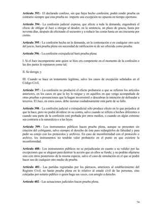 Artículo 393.- El declarado confeso, sin que haya hecho confesión, podrá rendir prueba en
contrario siempre que esta prueba no importe una excepción no opuesta en tiempo oportuno.

Artículo 394.- La confesión judicial expresa, que afecte a toda la demanda, engendrará el
efecto de obligar al Juez a otorgar al deudor, en la sentencia, un plazo de gracia, hasta por
noventa días, después de efectuado el secuestro y a reducir las costas hasta en un cincuenta por
ciento.

Artículo 395.- La confesión hecha en la demanda, en la contestación o en cualquier otro acto
del juicio, hará prueba plena sin necesidad de ratificación ni de ser ofrecida como prueba.

Artículo 396.- La confesión extrajudicial hará prueba plena:

I. Si el Juez incompetente ante quien se hizo era competente en el momento de la confesión o
las dos partes lo reputaron como tal;

II. Se deroga; y

III. Cuando se hace en testamento legítimo, salvo los casos de excepción señalados en el
Código Civil.

Artículo 397.- La confesión no producirá el efecto probatorio a que se refieren los artículos
anteriores, en los casos en que la ley lo niegue y en aquéllos en que venga acompañada de
otras pruebas o presunciones que la hagan inverosímil o descubran la intención de defraudar a
terceros. El Juez, en estos casos, debe razonar cuidadosamente esta parte de su fallo.

Artículo 398.- La confesión judicial o extrajudicial sólo produce efecto en lo que perjudica al
que la hace, pero no podrá dividirse en su contra, salvo cuando se refiera a hechos diferentes o
cuando una parte de la confesión esté probada por otros medios, o cuando en algún extremo
sea contraria a la naturaleza o a las leyes.

Artículo 399.- Los instrumentos públicos hacen prueba plena, aunque se presenten sin
citación del colitigante, salvo siempre el derecho de éste para redargüirlos de falsedad y para
pedir su cotejo con los protocolos y archivos. En caso de inconformidad con el protocolo o
archivo, los instrumentos no tendrán valor probatorio en el punto en que existiere la
inconformidad.

Artículo 400.- Los instrumentos públicos no se perjudicarán en cuanto a su validez por las
excepciones que se aleguen para destruir la acción que en ellos se funde; y no podrán objetarse
sino con otros posteriores de la misma especie, salvo el caso de simulación en el que se podrá
hacer uso de cualquier otro medio de prueba.

Artículo 401.- Las partidas registradas por los párrocos, anteriores al establecimiento del
Registro Civil, no harán prueba plena en lo relativo al estado civil de las personas, sino
cotejadas por notario público o quien haga sus veces, con arreglo a derecho.

Artículo 402.- Las actuaciones judiciales hacen prueba plena.




                                                                                             74
 