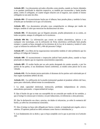 Artículo 403.- Los documentos privados ofrecidos como prueba, cuando no fueren objetados
o no quedare justificada la objeción respectiva, se tendrán por reconocidos y harán prueba
plena, contra el colitigante, en cuanto tengan relación con el negocio, aun cuando el mismo
colitigante no sea autor de ellos.

Artículo 404.- El reconocimiento hecho por el albacea, hace prueba plena y también lo hace
el hecho por un heredero en lo que a él concierna.

Artículo 405.- Los documentos privados cuya comprobación se obtenga por medio de
testigos, tendrán el valor que merezcan las declaraciones de éstos.

Artículo 406.- El documento que un litigante presente, prueba plenamente en su contra, en
todas sus partes, aunque el colitigante no lo reconozca.

Artículo 406 bis.- La información que conste en medios electrónicos, ópticos o en
cualquier otra tecnología, con la utilización de firma electrónica certificada hará prueba
siempre y cuando se haya otorgado en los términos de la Ley de la materia y tendrá el valor
a que se refieren los artículos 403 y 406 del presente Código.

Artículo 407.- Los libros de las negociaciones mercantiles tendrán el valor probatorio que les
atribuye el Código de Comercio.

Artículo 408.- El reconocimiento o inspección judicial hará prueba plena, cuando se haya
practicado en objetos que no requieran conocimientos especiales.

Artículo 409.- El avalúo hecho por un solo perito designado de común acuerdo, o por los
peritos de las partes, si sus dictámenes fueren conformes, se tendrá como precio de la cosa
valuada.

Artículo 410.- En los demás juicios periciales el dictamen de los peritos será valorizado por el
Juez según el prudente arbitrio de éste.

Artículo 411.- La calificación de la prueba testimonial quedará al prudente arbitrio del Juez,
quien para valorizarla, deberá tomar en consideración:

I. La edad, capacidad intelectual, instrucción, probidad, independencia de criterio,
antecedentes personales e imparcialidad del testigo;

II. Que el hecho de que se trate sea susceptible de ser conocido por medio de los sentidos, y
que el testigo lo conozca por sí mismo y no por inducciones, ni referencias a otras personas;

III. Que la declaración sea clara y precisa, sin dudas ni reticencias, ya sobre la sustancia del
hecho, ya sobre las circunstancias esenciales;

IV. Que el testigo no haya sido obligado por fuerza o miedo, ni impulsado por engaño, error o
soborno. El apremio judicial no debe estimarse como fuerza o intimidación; y

V. Los fundamentos de su dicho y que se haya cumplido con lo que se previene en el artículo
369.



                                                                                             75
 