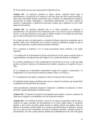 III. En los demás casos en que expresamente lo determine la ley.

Artículo 441.- La apelación admitida en ambos efectos, suspende desde luego el
procedimiento y la ejecución de la sentencia o del auto, hasta que éstos causen ejecutoria y,
entre tanto, sólo podrán dictarse resoluciones que se refieran a la administración custodia y
conservación de bienes embargados o intervenidos judicialmente, así como custodia de
menores e incapacitados y separación de personas, siempre que la apelación no verse sobre
alguno de éstos puntos.

Artículo 442.- La apelación admitida sólo en el efecto devolutivo no suspende el
procedimiento, ni la ejecución de las resoluciones; pero si en el juicio en que se interpuso el
recurso, se cita para sentencia sin que aquél se hubiere resuelto, no se dictará ésta sino hasta
que se reciba el testimonio de la resolución respectiva.

Si se tratare de auto o de interlocutoria, se remitirá al tribunal copia de las constancias que el
apelante señale como conducentes en su escrito de agravios, pudiéndose agregar las que el
juez estime pertinente y la parte contraria considere necesarias.

No se ejecutará la sentencia si no se otorga previamente fianza conforme a las reglas
siguientes:

I. La calificación de la idoneidad de la fianza será hecha por el juez, quien se sujetará, bajo su
responsabilidad, a las disposiciones del Código Civil y oyendo previamente al colitigante;

II. La fianza otorgada por el actor comprenderá la devolución de la cosa o cosas que deba
percibir, sus frutos e intereses y la indemnización de daños y perjuicios si el superior revoca el
fallo;

III. La otorgada por el demandado comprenderá el pago de lo juzgado y sentenciado y su
cumplimiento, en el caso de que la sentencia condene a hacer o a no hacer; y

IV. La liquidación de los daños y perjuicios se hará en la ejecución de la sentencia.

El condenado podrá otorgar contrafianza para que no se ejecute la sentencia, que comprenderá
lo señalado en la fracción III de este artículo.

Todo procedimiento continuado después de interpuesta y admitida una apelación en efecto
devolutivo, queda subordinado al resultado de ésta.

Artículo 443.- El tribunal de apelación está impedido para estudiar y resolver cuestiones de
fondo que no llegaron a ser planteadas en la litis de primera instancia.

Artículo 444.- Si el tribunal de alzada, a través de los agravios expresados, advierte que se
violaron las reglas esenciales del procedimiento en el juicio donde emane la resolución
apelada, o que el juez de primer grado incurrió en alguna omisión que pudiere dejar sin
defensa al recurrente o pudiere influir en la sentencia que deba dictarse en definitiva, siempre
que no se trate de actos consentidos, revocará la resolución recurrida y mandará reponer el
procedimiento, así como cuando aparezca también que indebidamente no ha sido oída alguna



                                                                                               81
 