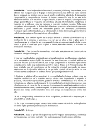 Artículo 504.- Contra la ejecución de la sentencia, convenios judiciales y transacciones, no se
admitirá más excepción que la de pago si dicha ejecución se pide dentro de ciento ochenta
días; si ha pasado ese término, pero no más de un año, se admitirán además las de transacción,
compensación y compromiso en árbitros; si hubiere transcurrido más de un año, serán
admisibles también, la de novación, la espera, la quita, el pacto de no pedir y cualesquiera otro
arreglo que modifique la obligación, así como la de falsedad del instrumento, siempre que la
ejecución no se pida por virtud de ejecutoria o convenio constante en autos. Todas estas
excepciones, sin comprender la de falsedad, deberán ser posteriores a la sentencia, convenio,
transacción o juicio, constar por instrumento público, por documento judicialmente
reconocido o por confesión judicial, y se substanciarán en forma de incidente, promoviéndose
en la demanda respectiva el reconocimiento o la confesión.

Artículo 505.- Los términos fijados en el artículo anterior se contarán desde la fecha de la
notificación de la sentencia o convenio, a no ser que en ellos se fije el plazo para el
cumplimiento de la obligación, en cuyo caso el término se computará desde el día en que
venció el plazo o desde que pudo exigirse la última prestación vencida, si se tratare de
prestaciones periódicas.

Artículo 506.- Para ejecutar las transacciones celebradas para prevenir una controversia, se
observarán las siguientes reglas:

I. Una vez vencido el plazo establecido para el cumplimiento de las obligaciones estipuladas
en la transacción o sean exigibles las mismas, la parte interesada, formulará solicitud de
ejecución forzosa, por escrito ante el juez a cuya competencia se hubieren expresamente
sometido ambas partes en el instrumento respectivo o en su defecto al de Primera Instancia del
lugar señalado para el cumplimiento de la obligación principal, precisando las causas
motivadoras de la ejecución solicitada y en qué deba consistir dicha ejecución. A toda
solicitud deberá acompañarse la escritura pública que contenga la transacción;

II. Recibida la solicitud, el juez examinará la personalidad del solicitante y si ésta reúne los
requisitos establecidos en la fracción anterior, dictará auto despachando o negando la
ejecución, sin audiencia de la contraria, quedando prohibido correrle traslado de la misma, sin
perjuicio de que tal parte, pueda impugnar la personalidad del solicitante si tiene razones para
ello al oponerse a la ejecución. En su caso, en el mismo auto decretará la ejecución con efecto
de mandamiento en forma y ordenará requerir a la parte contraria, para que dentro del término
de cinco días cumpla con lo solicitado o en su caso oponga las excepciones que tuviese para
ello;

III. En la interposición y substanciación de las excepciones, se observará lo dispuesto por el
artículo 504 de este Código; y

IV. En lo que no se contraponga a las especiales establecidas en este artículo, serán aplicables
las demás reglas generales para la ejecución de sentencias.

Artículo 507.- Se deroga.

Artículo 508.- Todo lo que en este Capítulo se dispone respecto de la sentencia, comprende
las transacciones, convenios judiciales y los laudos que ponen fin a los juicios arbitrales.



                                                                                              89
 
