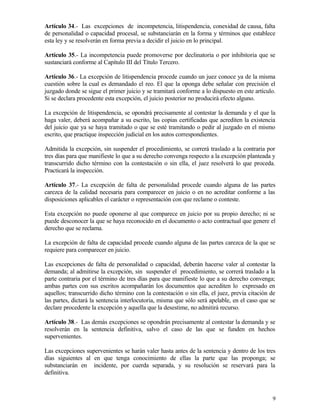 Artículo 34.- Las excepciones de incompetencia, litispendencia, conexidad de causa, falta
de personalidad o capacidad procesal, se substanciarán en la forma y términos que establece
esta ley y se resolverán en forma previa a decidir el juicio en lo principal.

Artículo 35.- La incompetencia puede promoverse por declinatoria o por inhibitoria que se
sustanciará conforme al Capítulo III del Título Tercero.

Artículo 36.- La excepción de litispendencia procede cuando un juez conoce ya de la misma
cuestión sobre la cual es demandado el reo. El que la oponga debe señalar con precisión el
juzgado donde se sigue el primer juicio y se tramitará conforme a lo dispuesto en este artículo.
Si se declara procedente esta excepción, el juicio posterior no producirá efecto alguno.

La excepción de litispendencia, se opondrá precisamente al contestar la demanda y el que la
haga valer, deberá acompañar a su escrito, las copias certificadas que acrediten la existencia
del juicio que ya se haya tramitado o que se esté tramitando o pedir al juzgado en el mismo
escrito, que practique inspección judicial en los autos correspondientes.

Admitida la excepción, sin suspender el procedimiento, se correrá traslado a la contraria por
tres días para que manifieste lo que a su derecho convenga respecto a la excepción planteada y
transcurrido dicho término con la contestación o sin ella, el juez resolverá lo que proceda.
Practicará la inspección.

Artículo 37.- La excepción de falta de personalidad procede cuando alguna de las partes
carezca de la calidad necesaria para comparecer en juicio o en no acreditar conforme a las
disposiciones aplicables el carácter o representación con que reclame o conteste.

Esta excepción no puede oponerse al que comparece en juicio por su propio derecho; ni se
puede desconocer la que se haya reconocido en el documento o acto contractual que genere el
derecho que se reclama.

La excepción de falta de capacidad procede cuando alguna de las partes carezca de la que se
requiere para comparecer en juicio.

Las excepciones de falta de personalidad o capacidad, deberán hacerse valer al contestar la
demanda; al admitirse la excepción, sin suspender el procedimiento, se correrá traslado a la
parte contraria por el término de tres días para que manifieste lo que a su derecho convenga;
ambas partes con sus escritos acompañarán los documentos que acrediten lo expresado en
aquellos; transcurrido dicho término con la contestación o sin ella, el juez, previa citación de
las partes, dictará la sentencia interlocutoria, misma que sólo será apelable, en el caso que se
declare procedente la excepción y aquella que la desestime, no admitirá recurso.

Artículo 38.- Las demás excepciones se opondrán precisamente al contestar la demanda y se
resolverán en la sentencia definitiva, salvo el caso de las que se funden en hechos
supervenientes.

Las excepciones supervenientes se harán valer hasta antes de la sentencia y dentro de los tres
días siguientes al en que tenga conocimiento de ellas la parte que las proponga; se
substanciarán en incidente, por cuerda separada, y su resolución se reservará para la
definitiva.



                                                                                              9
 