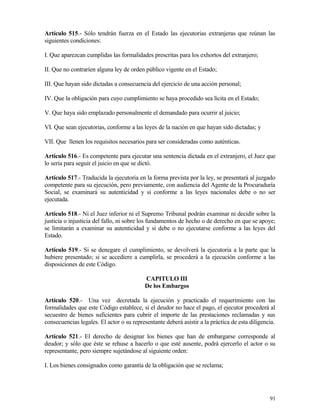 Artículo 515.- Sólo tendrán fuerza en el Estado las ejecutorias extranjeras que reúnan las
siguientes condiciones:

I. Que aparezcan cumplidas las formalidades prescritas para los exhortos del extranjero;

II. Que no contraríen alguna ley de orden público vigente en el Estado;

III. Que hayan sido dictadas a consecuencia del ejercicio de una acción personal;

IV. Que la obligación para cuyo cumplimiento se haya procedido sea lícita en el Estado;

V. Que haya sido emplazado personalmente el demandado para ocurrir al juicio;

VI. Que sean ejecutorias, conforme a las leyes de la nación en que hayan sido dictadas; y

VII. Que llenen los requisitos necesarios para ser consideradas como auténticas.

Artículo 516.- Es competente para ejecutar una sentencia dictada en el extranjero, el Juez que
lo sería para seguir el juicio en que se dictó.

Artículo 517.- Traducida la ejecutoria en la forma prevista por la ley, se presentará al juzgado
competente para su ejecución, pero previamente, con audiencia del Agente de la Procuraduría
Social, se examinará su autenticidad y si conforme a las leyes nacionales debe o no ser
ejecutada.

Artículo 518.- Ni el Juez inferior ni el Supremo Tribunal podrán examinar ni decidir sobre la
justicia o injusticia del fallo, ni sobre los fundamentos de hecho o de derecho en que se apoye;
se limitarán a examinar su autenticidad y si debe o no ejecutarse conforme a las leyes del
Estado.

Artículo 519.- Si se denegare el cumplimiento, se devolverá la ejecutoria a la parte que la
hubiere presentado; si se accediere a cumplirla, se procederá a la ejecución conforme a las
disposiciones de este Código.

                                           CAPITULO III
                                           De los Embargos

Artículo 520.- Una vez decretada la ejecución y practicado el requerimiento con las
formalidades que este Código establece, si el deudor no hace el pago, el ejecutor procederá al
secuestro de bienes suficientes para cubrir el importe de las prestaciones reclamadas y sus
consecuencias legales. El actor o su representante deberá asistir a la práctica de esta diligencia.

Artículo 521.- El derecho de designar los bienes que han de embargarse corresponde al
deudor; y sólo que éste se rehuse a hacerlo o que esté ausente, podrá ejercerlo el actor o su
representante, pero siempre sujetándose al siguiente orden:

I. Los bienes consignados como garantía de la obligación que se reclama;




                                                                                                91
 