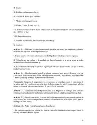II. Dinero;

III. Créditos realizables en el acto;

IV. Valores de Renta fija o variable;

V. Alhajas y metales preciosos;

VI. Frutos y rentas de toda especie;

VII. Bienes muebles diversos de los señalados en las fracciones anteriores con las excepciones
que establece la ley;

VIII. Bienes inmuebles;

IX. Sueldos o comisiones, en los casos que procedan; y

X. Créditos.

Artículo 522.- El actor o su representante pueden señalar los bienes que han de ser objeto del
secuestro, sin sujetarse al orden preestablecido:

I. Si para hacerlo estuvieren autorizados por el obligado en virtud de convenio expreso;

II. Si los bienes que señale el demandado no fueren bastantes o si no se sujeta al orden
establecido en el artículo anterior; y

III. Si los bienes estuvieren en diversos lugares; en este caso puede señalar los que se hallen
(sic) el lugar del juicio.

Artículo 523.- El embargo sólo procede y subsiste en cuanto baste a cubrir la suerte principal
y las costas, incluyéndose en aquéllas los nuevos vencimientos y réditos hasta la total solución
a menos que la ley disponga expresamente lo contrario.

Para calcular el importe de las prestaciones no vencidas, se tomará en cuenta el equivalente de
un año a partir del emplazamiento, si se trata de la iniciación del juicio, computando sólo las
sumas reclamadas, y seis meses si se trata de ejecución de sentencia.

Artículo 524.- Cualquiera dificultad que se suscite en la diligencia de embargo no la impedirá
ni la suspenderá; el ejecutor la allanará prudentemente a reserva de lo que determine el Juez.

Artículo 525.- Cuando practicado el remate de los bienes consignados en garantía, origen de
lo reclamado, no alcanzara su producto para cubrir la reclamación, el acreedor podrá pedir el
embargo de otros bienes.

Artículo 526.- Podrá pedirse la ampliación de embargo:

I. En cualquier caso en que a juicio del juez no basten los bienes secuestrados para cubrir la
deuda y sus consecuencias legales;



                                                                                             92
 