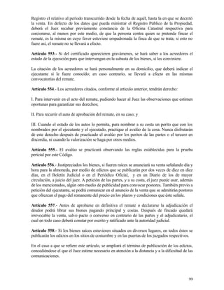 Registro el relativo al período transcurrido desde la fecha de aquél, hasta la en que se decretó
la venta. En defecto de los datos que pueda ministrar el Registro Público de la Propiedad,
deberá el Juez recabar previamente constancia de la Oficina Catastral respectiva para
cerciorarse, al menos por este medio, de que la persona contra quien se pretende fincar el
remate, es la misma en cuyo favor estuviere empadronada la finca de que se trata; si esto no
fuere así, el remate no se llevará a efecto.

Artículo 553.- Si del certificado aparecieren gravámenes, se hará saber a los acreedores el
estado de la ejecución para que intervengan en la subasta de los bienes, si les conviniere.

La citación de los acreedores se hará personalmente en su domicilio, que deberá indicar el
ejecutante si le fuere conocido; en caso contrario, se llevará a efecto en las mismas
convocatorias del remate.

Artículo 554.- Los acreedores citados, conforme al artículo anterior, tendrán derecho:

I. Para intervenir en el acto del remate, pudiendo hacer al Juez las observaciones que estimen
oportunas para garantizar sus derechos;

II. Para recurrir el auto de aprobación del remate, en su caso; y

III. Cuando el estado de los autos lo permita, para nombrar a su costa un perito que con los
nombrados por el ejecutante y el ejecutado, practique el avalúo de la cosa. Nunca disfrutarán
de este derecho después de practicado el avalúo por los peritos de las partes o el tercero en
discordia, ni cuando la valorización se haga por otros medios.

Artículo 555.- El avalúo se practicará observando las reglas establecidas para la prueba
pericial por este Código.

Artículo 556.- Justipreciados los bienes, si fueren raíces se anunciará su venta señalando día y
hora para la almoneda, por medio de edictos que se publicarán por dos veces de diez en diez
días, en el Boletín Judicial o en el Periódico Oficial, y en un Diario de los de mayor
circulación, a juicio del juez. A petición de las partes, y a su costa, el juez puede usar, además
de los mencionados, algún otro medio de publicidad para convocar postores. También previo a
petición del ejecutante, se podrá comunicar en el anuncio de la venta que se admitirán postores
que ofrezcan el pago del remanente del precio en los plazos y condiciones que éste señale.

Artículo 557.- Antes de aprobarse en definitiva el remate o declararse la adjudicación el
deudor podrá librar sus bienes pagando principal y costas. Después de fincado quedará
irrevocable la venta, salvo pacto o convenio en contrario de las partes y el adjudicatario, el
cual en todo caso deberá constar por escrito y ratificado ante la autoridad judicial.

Artículo 558.- Si los bienes raíces estuvieren situados en diversos lugares, en todos éstos se
publicarán los edictos en los sitios de costumbre y en las puertas de los juzgados respectivos.

En el caso a que se refiere este artículo, se ampliará el término de publicación de los edictos,
concediéndose el que el Juez estime necesario en atención a la distancia y a la dificultad de las
comunicaciones.




                                                                                               99
 