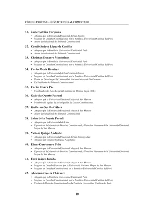 10
CÓDIGO PROCESAL CONSTITUCIONAL COMENTADO
31. Javier Adrián Coripuna
• Abogado por la Universidad Nacional de San Agustín
• Magíster en Derecho Constitucional por la Pontificia Universidad Católica del Perú
• Asesor jurisdiccional del Tribunal Constitucional
32. Camilo Suárez López de Castilla
• Abogado por la Pontificia Universidad Católica del Perú
• Asesor jurisdiccional del Tribunal Constitucional
33. Christian Donayre Montesinos
• Abogado por la Pontificia Universidad Católica del Perú
• Magíster en Derecho Constitucional por la Pontificia Universidad Católica del Perú
34. Carlos Mesía Ramírez
• Abogado por la Universidad de San Martín de Porres
• Magíster en Derecho Constitucional por la Pontificia Universidad Católica del Perú
• Doctor en Derecho por la Universidad Nacional Mayor de San Marcos
• Ex Presidente del Tribunal Constitucional
35. Carlos Rivera Paz
• Coordinador del Área Legal del Instituto de Defensa Legal (IDL)
36. Gabriela Oporto Patroni
• Abogada por la Universidad Nacional Mayor de San Marcos
• Miembro del equipo de investigación de Gaceta Constitucional
37. Guillermo Sevilla Gálvez
• Abogado por la Universidad Nacional Mayor de San Marcos
• Asesor jurisdiccional del Tribunal Constitucional
38. Jaime de la Puente Parodi
• Abogado por la Universidad de Lima
• Egresado de la Maestría de Derecho Constitucional y Derechos Humanos de la Universidad Nacional
Mayor de San Marcos
39. Yuliano Quispe Andrade
• Abogado por la Universidad Nacional de San Antonio Abad
• Abogado del Estudio Rodríguez Angobaldo
40. Elmer Gurreonero Tello
• Abogado por la Universidad Nacional Mayor de San Marcos
• Egresado de la Maestría de Derecho Constitucional y Derechos Humanos de la Universidad Nacional
Mayor de San Marcos
41. Eder Juárez Jurado
• Abogado por la Universidad Nacional Mayor de San Marcos
• Magíster en Derecho Procesal por la Universidad Nacional Mayor de San Marcos
• Magíster en Derecho Constitucional en la Pontificia Universidad Católica del Perú
42. Abraham García Chávarri
• Abogado por la Pontificia Universidad Católica del Perú
• Magíster en Derecho Constitucional por la Pontificia Universidad Católica del Perú
• Profesor de Derecho Constitucional en la Pontificia Universidad Católica del Perú
 