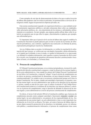 109
DISPS. GRALES. / HÁB. CORPUS, AMPARO, HÁB. DATA Y CUMPLIMIENTO ART. 2
Como ejemplos de este tipo de almacenamiento de datos a los que se aplica la acción
de hábeas data podemos citar los archivos policiales, los pertenecientes a servicios de in-
teligencia estatal, legajos de personal de empresas privadas, etc.
Esta norma constitucional responde a la experiencia histórica y a una realidad social:
frecuentemente organismos públicos y privados almacenan datos sobre sus empleados,
sobre adversarios políticos, etc., sin conocimiento de los mismos y utilizándolos arbitra-
riamente en su perjuicio. Así por ejemplo, una empresa podría utilizar datos sobre la sa-
lud de sus operarios aun sin que ellos lo sepan y discriminarlos si padecen, por ejemplo,
una enfermedad grave.
Es importante saber que el ejercicio de la acción de hábeas data según lo establece la
Constitución Nacional no pueda aplicarse para revelar el secreto de las fuentes de infor-
mación periodísticas, caso contrario, significaría una restricción a la libertad de prensa,
expresamente protegida por nuestra ley fundamental.
Así en el hábeas data se acceda a la información, se verifica la exactitud de la infor-
mación del que la posee, se verifica que uso está dando el poseedor a dicha información,
se le impide que la difunda si esta es errada, se cambia la información si es equivocada,
y se difunde la verdadera información, entre aquellos a quien el poseedor de ella la remi-
tió o circuló, con el propósito de garantizar eficazmente derechos constitucionales vincu-
lados al honor, a la intimidad, y a la buena fama.
V. Proceso de cumplimiento
El Tribunal Constitucional peruano, en su extensa jurisprudencia, reconoció la confi-
guración del derecho constitucional a asegurar y exigir la eficacia de las normas legales y
de los actos administrativos. Aun cuando los autores del Código Procesal Constitucional
no son fieles a la Constitución, y tratan de “rebajar” el que la acción de cumplimiento sea
en efecto un proceso constitucional (le denominan, un poco despectivamente, “proceso
constitucionalizado”) la verdad es que es un proceso constitucional porque así lo dice la
propia Constitución. Por lo tanto, cuando una autoridad o funcionario es renuente a aca-
tar una norma legal o un acto administrativo que incide en los derechos de las personas
o, incluso, cuando se trate de los casos a que se refiere el artículo 67 del Código Proce-
sal Constitucional (relativos a la defensa de los derechos con intereses difusos o colecti-
vos en el proceso de cumplimiento), surge el derecho de defender la eficacia de las nor-
mas legales y actos administrativos a través del proceso constitucional de cumplimiento.
En efecto, el inciso 6 del artículo 200 de la Constitución establece que el proceso de
cumplimiento procede contra cualquier autoridad o funcionario renuente a acatar una
norma legal o un acto administrativo, sin perjuicio de las responsabilidades de ley. Así,
el acatamiento de una norma legal o un acto administrativo tiene su más importante ma-
nifestación en el nivel de su eficacia. Por tanto, así como el proceso de hábeas data tie-
ne por objeto esencial la protección de los derechos a la intimidad, acceso a la informa-
ción pública y autodeterminación informativa, el proceso de cumplimiento tiene como
 