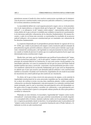 118
CÓDIGO PROCESAL CONSTITUCIONAL COMENTADO
ART. 4
permitieron encarar el modo de cómo resolver controversias suscitadas por la interposi-
ción de procesos constitucionales contra procesos judiciales ordinarios y contra procesos
de la misma naturaleza constitucional.
La necesidad de definir tal o cual esquema procesal a seguir, esto es, la de proceden-
cia o la de improcedencia, se imponía desde que la figura del “amparo contra resolución
judicial”, y su subespecie, la del “amparo contra amparo”, representaban ambas excep-
ciones dentro de lo que ya de por si resultaba una verdadera excepción (el cuestionamien-
to de decisiones judiciales vulneratorias de los derechos fundamentales). De manera fre-
cuente, y cada vez en forma más creciente, se cuestionaban los resultados de un proceso
judicial ordinario o de un proceso constitucional por ser tramitados con vulneración de
los derechos fundamentales.
La respuesta dispensada por la jurisprudencia peruana durante la vigencia de la Ley
N° 23506, que vetaba la procedencia del amparo contra resolución judicial emanada de
procedimiento regular, permitió enfatizar y afianzar el certero juicio referido a que la apa-
rente voluntad del constituyente y del legislador no eran precisamente los únicos referen-
tes cuando se trataba de precisar el camino que en su aplicación práctica ha de seguir una
determinada norma constitucional o legal.
Queda claro, por tanto, que los fundamentos que justifican la procedencia del “ampa-
ro contra resoluciones judiciales”, y de la sub especie “amparo contra amparo” es tanto el
principio de normatividad de la Constitución, la cual como norma vincula también a las
autoridades judiciales; así como la constatación real de que los jueces del Poder Judicial
puedan tramitar una causa y resolverla –consciente o inconscientemente por dolo o error–
con manifiesta vulneración de un derecho fundamental, por lo que sería un despropósito
no admitir que el juez que resuelve una demanda judicial ordinaria o una constitucional
también se encuentra vinculado a la Constitución, originándose de este modo la necesidad
de mecanismos de control judicial que den cuenta de esa vinculación.
En efecto, de lo que se trata a través de estos procesos de amparo, es de controlar la
regularidad constitucional de los actos procesales expedidos por las autoridades judicia-
les, es decir, de verificar si existe o no una clara, manifiesta, patente, visible o perceptible
vulneración a un derecho fundamental o más precisamente a su contenido constitucional-
mente protegido, para lo cual se necesitará una participación activa del demandante so-
bre quien recae la carga de probar o acreditar esa vulneración, o una participación acti-
va del juez constitucional a quien le corresponde ordenar pruebas de oficio para probar o
acreditar la vulneración.
Planteado en estos términos, la necesidad y legitimidad del “amparo contra resolu-
ción judicial”, el presente trabajo, antes que constituir esencialmente un estudio dogmáti-
co o conceptual sobre el mismo, intentará explicitar cuáles son los presupuestos, requisi-
tos o exigencias postulados desde la doctrina y la jurisprudencia para la procedencia del
“amparo contra resolución judicial”, su posterior tramitación ante el Poder Judicial, y fi-
nalmente su éxito en sede constitucional.
 