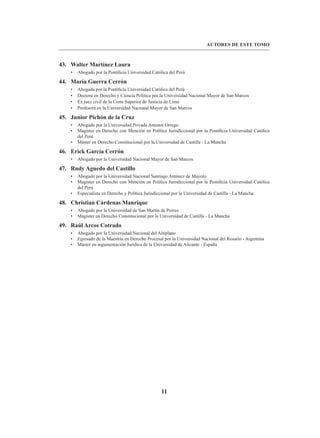 11
AUTORES DE ESTE TOMO
43. Walter Martínez Laura
• Abogado por la Pontificia Universidad Católica del Perú
44. María Guerra Cerrón
• Abogada por la Pontificia Universidad Católica del Perú
• Doctora en Derecho y Ciencia Política por la Universidad Nacional Mayor de San Marcos
• Ex juez civil de la Corte Superior de Justicia de Lima
• Profesora en la Universidad Nacional Mayor de San Marcos
45. Junior Pichón de la Cruz
• Abogado por la Universidad Privada Antenor Orrego
• Magíster en Derecho con Mención en Política Jurisdiccional por la Pontificia Universidad Católica
del Perú
• Máster en Derecho Constitucional por la Universidad de Castilla - La Mancha
46. Erick García Cerrón
• Abogado por la Universidad Nacional Mayor de San Marcos
47. Rudy Aguedo del Castillo
• Abogado por la Universidad Nacional Santiago Antúnez de Mayolo
• Magíster en Derecho con Mención en Política Jurisdiccional por la Pontificia Universidad Católica
del Perú
• Especialista en Derecho y Política Jurisdiccional por la Universidad de Castilla - La Mancha
48. Christian Cárdenas Manrique
• Abogado por la Universidad de San Martín de Porres
• Magíster en Derecho Constitucional por la Universidad de Castilla - La Mancha
49. Raúl Arcos Cotrado
• Abogado por la Universidad Nacional del Altiplano
• Egresado de la Maestría en Derecho Procesal por la Universidad Nacional del Rosario - Argentina
• Máster en argumentación Jurídica de la Universidad de Alicante - España
 