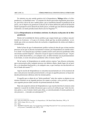 170
CÓDIGO PROCESAL CONSTITUCIONAL COMENTADO
ART. 5, INC. 3)
En sintonía con este sentido genérico de la litispendencia, Málaga define a la litis-
pendencia y su finalidad como: “el conjunto de efectos procesales legalmente preexisten-
tes, previstos a favor de una o ambas partes, que se manifiesta durante la pendencia de un
juicio, con el objetivo de garantizar la eficacia de la futura definición judicial del derecho
desde la perspectiva de la duración de dicho juicio, evitando que esta duración perjudique
al derecho a la tutela jurisdiccional efectiva de los litigantes”(29)
.
2.2.La litispendencia en términos estrictos: la eficacia excluyente de la litis-
pendencia
Dentro de la totalidad de efectos jurídicos que surgen desde que se deduce una pre-
tensión en el proceso –o lo que es lo mismo, desde que hay un pleito pendiente– se en-
tiende que existe un concreto efecto de exclusión o impedimento de ciertas actividades o
circunstancias.
Sobre la base de que el ordenamiento jurídico rechaza la idea de que existan muchos
procesos en los que se discuta exactamente lo mismo, por litispendencia en sentido estric-
to se alude “a la situación que se produce cuando existen varios procesos pendientes sobre
una misma cuestión litigiosa”, situación a la que le sigue la consecuencia de que: “un pro-
ceso no debe desarrollarse y, en cualquier caso, no debe terminar con un pronunciamien-
to de fondo, si existe otro proceso pendiente sobre el mismo objeto”(30)
.
De tal suerte, la litispendencia en sentido estricto expresa “una eficacia excluyente,
que se proyectaría sobre cualquier proceso con idéntico objeto, dando lugar, de ser posi-
ble, a su inmediata finalización y, en cualquier caso, a que concluya sin una decisión so-
bre el fondo del asunto”(31)
.
Aquí la noción de litispendencia se concentra necesariamente en: (i) la existencia de
uno o más procesos iniciados posteriormente y (ii) que en aquellos procesos se hayan de-
ducido pretensiones idénticas entre las mismas partes.
Si aquello que es objeto de un “pleito pendiente” entre dos sujetos se plantea en sus
mismos términos en un segundo proceso (en cuanto a petitum, causa petendi y sujetos),
este segundo proceso debe concluir sin pronunciamiento de fondo.
Bajo esta acepción estricta de litispendencia es que nuestra doctrina la enuncia como
supuesto o causal de invalidez del proceso que se activa al verificarse que “entre las mis-
mas partes y con el mismo interés para obrar, se está discutiendo el mismo petitorio en
otro proceso (…) iniciado con anticipación”(32)
.
(29) MÁLAGA DÉGUEZ, Francisco. La litispendencia. J.M. Bosch Editor, Barcelona, 1999, p. 38.
(30) VEGA, Jaime. Ob. cit., p. 170.
(31) Ídem.
(32) MONROY GÁLVEZ, Juan. “Las excepciones en el Código Procesal Civil”. En: La formación del proceso
civil peruano. Comunidad, Lima, 2003, p. 359.
 