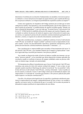 173
DISPS. GRALES. / HÁB. CORPUS, AMPARO, HÁB. DATA Y CUMPLIMIENTO ART. 5, INC. 3)
determinar si la defensa de sus derechos fundamentales era atendida a través de un proce-
so ordinario o a través del proceso de amparo de aquel entonces; pero cuando decidía acu-
dir a un proceso ordinario, se extinguía la posibilidad de en paralelo acudiese al amparo(36)
.
Contra esta regulación, los forjadores del Código anotaron por un lado que en tanto
cada proceso tendría “una naturaleza y una racionalidad propia, que los hace idóneos o no
para la tutela de un derecho” el establecimiento de aquello no podría quedar “librado a la
mera voluntad del demandante”; y por otro lado que “la norma [inciso 3) del artículo 6 de
la Ley N° 23506] facilitó la indebida utilización del amparo por muchos litigantes, apro-
vechando su carácter de proceso de tutela de urgencia, para la discusión de asuntos que,
en estricto, no suponían la protección del contenido constitucionalmente protegido de un
derecho o, incluso, ni siquiera de un derecho directamente constitucional”(37)
.
Bajo tales consideraciones, se propuso y estableció conforme el inciso 2) del artículo
5 del CPConst. un modelo de “amparo residual” conforme al cual es improcedente el am-
paro cuando “existan vías procedimentales específicas, igualmente satisfactorias, para la
protección del derecho constitucionalmente amenazado o vulnerado (…)”.
Esta consideración es imprescindible para encuadrar el funcionamiento del inciso 3)
del artículo 5 del CPConst., cuyo mandato dispone que el amparo es improcedente “cuan-
do el agraviado haya recurrido previamente a otro proceso judicial”.
Aun cuando su disposición alude al hecho de haberse acudido previamente a un ge-
nérico “proceso judicial”, se ha concebido que dicha disposición resultara aplicable por
excelencia cuando se confronte al proceso de amparo entablado contra un proceso ordi-
nario en trámite (ergo, iniciado con anterioridad).
Tal interpretación refleja el entendimiento que el inciso 3) del artículo 5 del CPConst.
constituye una norma de cierre del carácter residual del amparo. Y esto se deja ver por
ejemplo cuando el profesor Abad luego de explicar la noción de “las vías paralelas” sobre
la base del inciso 2) del artículo 5 del CPConst., concluye afirmando: “como no podía ser
de otra manera, el artículo 5 inciso 3) del Código reitera que la demanda de amparo será
improcedente si el afectado ha ‘recurrido previamente a otro proceso judicial para pedir
tutela respecto a su derecho constitucional”(38)
.
Con ello, si la sola previsión legal de una vía específica e igualmente satisfactoria ame-
ritaría la improcedencia del amparo, independientemente de que se haya o no acudido a
aquella; con mayor razón, la verificación de que sí se acudió a tal vía antes de postular la
demanda de amparo justificaría la improcedencia de este último.
(36) Cfr. ABAD, Samuel. Ob. cit., pp. 152-159.
(37) AA.VV. Ob. cit., p. 68.
(38) ABAD, Samuel. Ob. cit., pp. 152-159.
 
