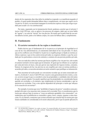 176
CÓDIGO PROCESAL CONSTITUCIONAL COMENTADO
ART. 5, INC. 4)
dentro de los siguientes diez días útiles la entidad no responde o se manifiesta negando el
pedido, el sujeto podrá demandar hábeas data o cumplimiento, sin tener que seguir con la
vía previa. Es decir, no necesitará impugnar la resolución expresa o ficta que niega su pe-
dido para acudir a la vía constitucional.
Por tanto, siguiendo con la interpretación literal, podemos concluir que el artículo 5
inciso 4 del CPConst. solo se aplica a los procesos de amparo, dado que su texto habla
de “agotar” y no solo de “iniciar” las vías previas. De modo que la parte final de esa nor-
ma debería excluir, junto a los hábeas corpus, los casos de hábeas data y cumplimiento.
II. Fundamento
1. El carácter normativo de las reglas es insuficiente
Podría decirse que el fundamento de la vía previa es el principio de legalidad en el
caso de las vías administrativas y la autonomía individual en las vías privadas. Es decir,
que en los conflictos con el Estado la vía previa es exigible porque es fijada en normas ju-
rídicas expresas o que en las controversias privadas su exigencia obedece a que fue acor-
dado por los particulares a través de contratos o estatutos de una persona jurídica privada.
Pero eso nada dice sobre las razones que hacen exigibles a las vías previas, solo resalta
el carácter normativo de las reglas que la instauran.Al igual que los tributos no se explican
por estar previstos en leyes, sino por gravar una expresión de riqueza (rentas, consumo,
bienes), la exigencia de las vías previas no son exigibles por estar en normas jurídicas y
acuerdos privados, se necesita encontrar un razón sustantiva que justifique su instauración.
Para encontrar tal razón puede ser conveniente recordar que en tanto enunciado nor-
mativo, el artículo 5, inciso 4 del CPConst. recurre a una generalización de eventos, es de-
cir, su texto recoge lo que se consideró como las propiedades o cualidades más relevantes
de que se quiere regular. Eso puede significar que las propiedades no consideradas hayan
querido ser excluidas o, al contrario, que simplemente no fueron consideradas y que no
quisieron ser excluidas. Una u otra opción dependerá del principio o razón que subyace
en la creación de esa norma(2)
.
Por ejemplo, la norma que reza “prohibido el ingreso de perros” considera como pro-
piedad relevante a las mascotas más comunes de la sociedad. Pero si consideramos que la
razón que subyace bajo la norma es “crear un ambiente agradable a los comensales”, en-
tenderemos que la prohibición es extensible a gatos, loros, conejos, iguanas u otras mas-
cotas. O, al contrario, notaremos que existen animales que estarían bajo la norma pero que
tienen cualidades no consideradas en la razón subyacente, por lo que no puede aplicarse la
(2) Cfr. SCHAUER, Frederick. Las reglas en juego. Un examen filosófico de la toma de decisiones basada
en reglas en el Derecho y en la vida cotidiana. Traducción de Claudina Orunesu y Jorge L. Rodríguez.
Marcial Pons, Madrid, 2004, p. 80 y ss.
 