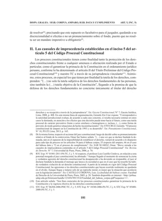 181
DISPS. GRALES. / HÁB. CORPUS, AMPARO, HÁB. DATA Y CUMPLIMIENTO ART. 5, INC. 5)
de resolver(8)
; precisando que este supuesto es facultativo para el juzgador, quedando a su
discrecionalidad si efectúa o no un pronunciamiento sobre el fondo, puesto que no resul-
ta ser un mandato imperativo u obligatorio(9)
.
II. Las causales de improcedencia establecidas en el inciso 5 del ar-
tículo 5 del Código Procesal Constitucional
Los procesos constitucionales tienen como finalidad tanto la protección de los dere-
chos constitucionales frente a cualquier amenaza o afectación realizada por el Estado o
particular, como el garantizar la primacía de la Constitución en el ordenamiento jurídico
peruano, conforme lo ha determinado el artículo II del Título Preliminar del Código Pro-
cesal Constitucional(10)
y nuestro TC a través de su jurisprudencia vinculante(11)
. Asimis-
mo, estos procesos, en especial los que tienen por finalidad la tutela de los derechos, com-
prenden: “(…) no solo la tutela subjetiva de los derechos fundamentales de las personas,
sino también la (…) tutela objetiva de la Constitución”, llegando a la premisa de que la
defensa de los derechos fundamentales no concierne únicamente al titular del derecho
derechos y su recepción a través de la jurisprudencia”. En: Gaceta Constitucional, N° 7, Gaceta Jurídica,
Lima, 2008, p. 408. En esta misma línea de argumentación, Gerardo Eto Cruz expone: “Corresponderá a
la autoridad jurisdiccional evaluar, de acuerdo a cada caso concreto, si resulta necesario estimar en estos
casos la demanda, en atención a los efectos que esta decisión pueda tener hacia el futuro, como una tutela
procesal de carácter preventivo frente a actos similares u homogéneos e, incluso, (…), como forma de
prevenir, de modo genérico situaciones de hecho inconstitucionales”. En: ETO CRUZ, Gerardo. “El proceso
constitucional de amparo en la Constitución de 1993 y su desarrollo”. En: Pensamiento Constitucional,
N° 18, PUCP, Lima, 2013, p. 165.
(8) De la misma forma, respecto al accionar del juez constitucional, luego de decidir sobre su pronunciamiento
relativo al fondo de la controversia, Omar Sar Suárez señala: “(…) una vez que se declare fundada la de-
manda, aún en el supuesto de la imposibilidad de restablecer el derecho, variará de acuerdo a lo dispuesto
para cada tipo de proceso en los artículos 34 para el hábeas corpus, 55 respecto del amparo, 66 en el caso
del hábeas data y 72 en el proceso de cumplimiento”. En: SAR SUÁREZ, Omar. “Breve mirada a las
causales de improcedencia contenidas en el artículo 5 del Código Procesal Constitucional”. En: Revista
de Derecho. N° 7, Universidad de Piura, Piura, 2006, p. 74.
(9) RTC Exp. N° 01881-2011-PA/TC, f. j. 5. Al respecto, el profesor Luis Castillo Córdova, en relación a esta
potestad otorgada al juez constitucional, ha afirmado: “Aunque llegado el momento de sentenciar la cierta
y verdadera agresión del derecho constitucional ha desaparecido o ha devenido en irreparable, el juez al
declarar fundada la demanda el mensaje que lanza a la sociedad es que en el caso que ha resuelto ha habi-
do verdadera violación de un derecho constitucional. A partir de la entrada en vigor del Código Procesal
Constitucional, las agresiones a los derechos constitucionales que hayan ocurrido realmente no quedarán
en el olvido. Aunque llegue a tratarse solo de un reproche moral, es mejor que la situación que acontecía
con la legislación anterior”. En: CASTILLO CÓRDOVA, Luis. La finalidad del hábeas corpus. Facultad
de Derecho de la Universidad de Piura, Piura, 2005, p. 20. También disponible en internet: http://pirhua.
udep.edu.pe/bitstream/handle/123456789/1914/Finalidad_del_habeas_corpus.pdf?sequence=1.
(10) Este artículo señala: “Son fines esenciales de los procesos constitucionales garantizar la primacía de la
Constitución y la vigencia efectiva de los derechos constitucionales”.
(11) STC Exp. N° 06204-2006-PHC/TC, f. j. 5; STC Exp. N° 10340-2006-PA/TC, f. j. 6; STC Exp. N° 05480-
2008-PA/TC, f. j. 3.
 