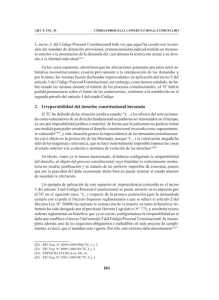 184
CÓDIGO PROCESAL CONSTITUCIONAL COMENTADO
ART. 5, INC. 5)
5, inciso 5, del Código Procesal Constitucional toda vez que aquel ha cesado con la emi-
sión del mandato de detención provisional, pronunciamiento judicial emitido en momen-
to anterior a la postulación de la demanda del cual dimana la restricción actual a su dere-
cho a la libertad individual(22)
”.
En los casos expuestos, advertimos que las afectaciones generadas por estos actos ar-
bitrarios inconstitucionales cesaron previamente a la interposición de las demandas y
por lo tanto, las mismas fueron declaradas improcedentes en aplicación del inciso 5 del
artículo 5 del Código Procesal Constitucional; sin embargo, como hemos señalado, de ha-
ber cesado las mismas durante el trámite de los procesos constitucionales, el TC habría
podido pronunciarse sobre el fondo de las controversias, conforme a lo establecido en el
segundo párrafo del artículo 1 del citado Código.
2. Irreparabilidad del derecho constitucional invocado
El TC ha definido dicha situación jurídica cuando: “(…) los efectos del acto reclama-
do como vulneratorio de un derecho fundamental no pudieran ser retrotraídos en el tiempo,
ya sea por imposibilidad jurídica o material, de forma que la judicatura no pudiese tomar
una medida para poder restablecer el derecho constitucional invocado como supuestamen-
te vulnerado(23)
”, y esta situación genera la improcedencia de las demandas constituciona-
les cuyo objeto es la protección de las libertades, porque “(…) la vulneración alegada ha
sido de tal magnitud o relevancia, que se hace materialmente imposible reponer las cosas
al estado anterior a la violación o amenaza de violación de los derechos(24)
”.
En efecto, como ya lo hemos mencionado, al haberse configurado la irreparabilidad
del derecho, el objeto del proceso constitucional cuya finalidad es estrictamente restitu-
toria no tendría justificación y se trataría de un petitorio imposible de concretar, puesto
que por la gravedad del daño ocasionado dicho bien no puede retornar al estado anterior
de sucedida la afectación.
Un ejemplo de aplicación de este supuesto de improcedencia contenido en el inciso
5 del artículo 5 del Código Procesal Constitucional se puede advertir en lo expuesto por
el TC en el siguiente caso: “(...) respecto de la primera pretensión (que la demandada
cumpla con expedir el Decreto Supremo reglamentario a que se refiere el artículo 2 del
Decreto Ley N° 26009) ha operado la sustracción de la materia en tanto el beneficio tri-
butario ha sido derogado por el precitado Decreto Legislativo N° 775, y resultaría ocioso
ordenar reglamentar un beneficio que ya no existe, configurándose la irreparabilidad en el
daño que establece el inciso 5 del artículo 5 del Código Procesal Constitucional. Se incum-
pliría además, uno de los requisitos obligatorios e ineludibles de todo proceso de cumpli-
miento, es decir, que el mandato esté vigente. Por ello, este extremo debe desestimarse(25)
”.
(22) RTC Exp. N° 02956-2009-PHC/TC, f. j. 3.
(23) STC Exp. N° 00091-2005-PA/TC, f. j. 5.
(24) SÁENZ DÁVALOS, Luis. Ob. cit.
(25) STC Exp. N° 03861-2005-PC/TC, f. j. 5.
 