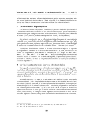 187
DISPS. GRALES. / HÁB. CORPUS, AMPARO, HÁB. DATA Y CUMPLIMIENTO ART. 5, INC. 6)
la litispendencia y, por tanto, aplicarse indistintamente ambos supuestos normativos ante
una misma hipótesis de improcedencia. Efecto ineludible de la dispersión legislativa an-
tes que una falencia interpretativa en nuestra consideración. Así evidenciamos:
1. La concurrencia de presupuestos
Una primera constatación (aséptica, felizmente) se presenta al advertir que el Tribunal
Constitucional ha expresado en más de una ocasión cómo es que la aplicación de ambos
dispositivos exige la configuración de los mismos elementos: las mismas partes, identidad
de hechos (causa petendi), e identidad de protección idónea y eficaz (petitorio).
Así se tiene, por ejemplo, que en referencia explícita al supuesto de improcedencia
contenido en el inciso 3) del artículo 5 del CPConst., el Tribunal expresó que este “solo
opera cuando el proceso ordinario sea seguido entre las mismas partes, exista identidad
de hechos y se persiga el mismo tipo de protección idónea y eficaz que en el amparo”(2)
.
Y semejante planteamiento también se ha dado en referencia explícita al supuesto
de litispendencia contenido en el inciso 6) del artículo 5 del CPConst., señalándose: “en
cuanto a la litispendencia, este Tribunal ha señalado (vid. SSTC Exps. N°s 0984-2004-
AA/TC, 2427-2004-AA/TC, 5379-2005-AA/TC, etc.) que esta requiere la identidad de
procesos, la cual se determina con la identidad de partes, el petitorio (aquello que efec-
tivamente se solicita) y el título (el conjunto de fundamentos de hecho y de derecho que
sustentan el pedido)”(3)
.
2. La vía procedimental como aparente criterio distintivo
Una segunda constatación (menos aséptica), evidencia algunos casos en los que el Tri-
bunal habría delimitado el ámbito de aplicación del inciso 3) del artículo 5 del CPConst.,
únicamente cuando se hubiera recurrido a un “proceso ordinario” y a “un amparo”, pese
a que, como hemos hecho notar, esta disposición, al hablar de “proceso judicial”, no per-
mitiría tal distinción.
Así se advierte en la STC Exp. N° 01966-2008-PA/TC donde se expone: “de acuerdo
al artículo 5 inciso 3) del Código Procesal Constitucional no proceden los procesos cons-
titucionales cuando el agraviado ha recurrido previamente a otro proceso judicial para pe-
dir tutela respecto de su derecho constitucional. Conforme a jurisprudencia reiterada de
este Tribunal, precisado en la STC Exp. N° 6293-2006-AA/TC, el objeto de la causal de
improcedencia descrita es evitar que se emitan sentencias contradictorias sobre el mismo
asunto controvertido; y, se configura cuando el proceso judicial ordinario se inicia con an-
terioridad al proceso constitucional y exista simultaneidad en la tramitación de los mismos,
(2) STC Exp. N° 00323-2011-PA/TC; en igual sentido: STC Exp. N° 01966-2008-PA/TC.
(3) STC Exp. N° 02033-2007-PA/TC (f. j. 3).
 