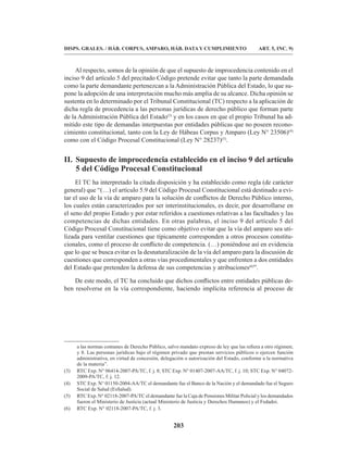 203
DISPS. GRALES. / HÁB. CORPUS, AMPARO, HÁB. DATA Y CUMPLIMIENTO ART. 5, INC. 9)
Al respecto, somos de la opinión de que el supuesto de improcedencia contenido en el
inciso 9 del artículo 5 del precitado Código pretende evitar que tanto la parte demandada
como la parte demandante pertenezcan a la Administración Pública del Estado, lo que su-
pone la adopción de una interpretación mucho más amplia de su alcance. Dicha opinión se
sustenta en lo determinado por el Tribunal Constitucional (TC) respecto a la aplicación de
dicha regla de procedencia a las personas jurídicas de derecho público que forman parte
de la Administración Pública del Estado(3)
y en los casos en que el propio Tribunal ha ad-
mitido este tipo de demandas interpuestas por entidades públicas que no poseen recono-
cimiento constitucional, tanto con la Ley de Hábeas Corpus y Amparo (Ley N° 23506)(4)
como con el Código Procesal Constitucional (Ley N° 28237)(5)
.
II. Supuesto de improcedencia establecido en el inciso 9 del artículo
5 del Código Procesal Constitucional
El TC ha interpretado la citada disposición y ha establecido como regla (de carácter
general) que “(…) el artículo 5.9 del Código Procesal Constitucional está destinado a evi-
tar el uso de la vía de amparo para la solución de conflictos de Derecho Público interno,
los cuales están caracterizados por ser interinstitucionales, es decir, por desarrollarse en
el seno del propio Estado y por estar referidos a cuestiones relativas a las facultades y las
competencias de dichas entidades. En otras palabras, el inciso 9 del artículo 5 del
Código Procesal Constitucional tiene como objetivo evitar que la vía del amparo sea uti-
lizada para ventilar cuestiones que típicamente corresponden a otros procesos constitu-
cionales, como el proceso de conflicto de competencia. (…) poniéndose así en evidencia
que lo que se busca evitar es la desnaturalización de la vía del amparo para la discusión de
cuestiones que corresponden a otras vías procedimentales y que enfrenten a dos entidades
del Estado que pretenden la defensa de sus competencias y atribuciones(6)
”.
De este modo, el TC ha concluido que dichos conflictos entre entidades públicas de-
ben resolverse en la vía correspondiente, haciendo implícita referencia al proceso de
a las normas comunes de Derecho Público, salvo mandato expreso de ley que las refiera a otro régimen;
y 8. Las personas jurídicas bajo el régimen privado que prestan servicios públicos o ejercen función
administrativa, en virtud de concesión, delegación o autorización del Estado, conforme a la normativa
de la materia”.
(3) RTC Exp. N° 06414-2007-PA/TC, f. j. 8; STC Exp. N° 01407-2007-AA/TC, f. j. 10; STC Exp. N° 04072-
2009-PA/TC, f. j. 12.
(4) STC Exp. N° 01150-2004-AA/TC el demandante fue el Banco de la Nación y el demandado fue el Seguro
Social de Salud (EsSalud).
(5) RTC Exp. N° 02118-2007-PA/TC el demandante fue la Caja de Pensiones Militar Policial y los demandados
fueron el Ministerio de Justicia (actual Ministerio de Justicia y Derechos Humanos) y el Fedadoi.
(6) RTC Exp. N° 02118-2007-PA/TC, f. j. 3.
 