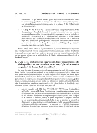 216
CÓDIGO PROCESAL CONSTITUCIONAL COMENTADO
ART. 5, INC. 10)
continuidad, “lo que permite advertir que la afectación ocasionada es de carác-
ter continuado y, por tanto, su impugnación a través del proceso de amparo no
está sujeta al plazo prescriptorio establecido en el artículo 44 del Código Proce-
sal Constitucional”.
- STC Exp. N° 00578-2011-PA/TC (caso Empresa de Transportes Corazón de Je-
sús), que declaró fundada la demanda de amparo interpuesta contra una ordenan-
za municipal que regulaba el transporte público en una provincia de Junín. En el
fundamento 2 de la sentencia, el Tribunal aseveró, utilizando el mismo criterio
antes señalado, que “la alegada prohibición no agota su efecto con la entrada en
vigor de la norma, sino que se presenta sin solución de continuidad en el tiem-
po en tanto la norma no sea derogada o declarada inválida”, por lo que no cabía
computar plazo de prescripción alguno.
Siendo este el estado actual de la jurisprudencia, es posible afirmar que siempre será
más beneficioso para la persona afectada interponer su demanda de amparo directamen-
te contra la norma en cuestión, y no (solo) contra el acto que materializa su aplicación,
ya que, en este último caso, sí regirá el plazo de 60 días hábiles que establece el artícu-
lo 44 del Código(20)
.
5. ¿Qué sucede en el caso de un tercero afectado por una resolución judi-
cial expedida en un proceso del que no fue parte? ¿Se aplica también,
respecto de él, el plazo de 30 días hábiles?
Se trata, sin duda, de una excepción a lo que establece el artículo 44 segundo párra-
fo del Código Procesal Constitucional, ya que es lógico pensar que el plazo allí previsto
solo aplica cuando quienes impugnan la resolución judicial vía amparo son o bien la par-
te demandada, o bien la parte demandante, en dicho proceso judicial. Los terceros que no
participaron en ese proceso, pero que resultan afectados por la resolución judicial, podrán
interponer una demanda de amparo contra esta última (por ejemplo, alegando la afecta-
ción de su derecho a la defensa), pero no se le podrá exigir el plazo 30 días hábiles, pre-
cisamente porque, en estricto, no fueron parte procesal.
- Así, por ejemplo, en la STC Exp. N° 04031-2007-PA/TC (caso Cristina Rive-
ra Castillo y otros), el Tribunal Constitucional conoció una demanda de ampa-
ro interpuesta por una persona que alegaba la extensión inbebida de los efectos
de una sentencia proveniente de un proceso judicial en el que no había sido par-
te. Al contestar la demanda, una de las partes emplazadas (la empresa favoreci-
da con la sentencia) refirió que entre la fecha en que la sentencia se inscribió en
el registro y la fecha de interposición del amparo, había transcurrido con exce-
so el plazo establecido en el artículo 37 la derogada Ley N° 23506. Sin embargo,
el Tribunal desestimó este argumento, tras considerar que “[e]l hecho de que los
(20) Un ejemplo de lo dicho puede verse en la STC Exp. N° 00189-2010-PA/TC, f. j. 6.
 