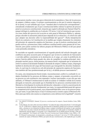 232
CÓDIGO PROCESAL CONSTITUCIONAL COMENTADO
ART. 8
consecuencia muchas veces una grave distorsión de la naturaleza y fines de los procesos
de amparo y hábeas corpus. Un primer cuestionamiento se dio por el carácter imperativo
de la norma, la cual señalaba que el juez “mandará abrir la instrucción correspondiente”,
entendiendo erradamente que el juez constitucional debía ordenar la apertura de proceso
penal en un proceso constitucional, situación que según lo afirmado por Samuel Abad Yu-
panqui infringía lo establecido en el artículo 159 inciso 1) de la Constitución que recono-
cía como titular del ejercicio de la acción en sede penal al Ministerio Público y, además,
porque afectaba la autonomía judicial pues depende de la evaluación y el criterio de cada
juez adoptar una decisión sobre la responsabilidad del agresor(2)
. Dicha interpretación
literal era contraria a la Constitución en la medida que rompía claramente los cimientos
del principio de separación orgánica de funciones, ya que la justicia constitucional solo
puede resolver y pronunciarse sobre conflictos constitucionales como garante de la Cons-
titución, pero jamás sustituir las labores propias del Ministerio Público ni del juez penal
como pretendía entenderse.
Se suscitaba un segundo cuestionamiento al segundo párrafo del artículo derogado, que
establecía una pena accesoria para el trasgresor que tuviera la condición de funcionario
o servidor público consistente en la destitución en el cargo, así como la prohibición de
ejercer función pública hasta pasado dos años de cumplida la condena principal; inter-
pretando muchos jueces, dicha premisa, de manera literal, originando que al momento de
emitir la sentencia declarando fundada la demanda de amparo o hábeas corpus, dispongan
también la destitución del cargo del funcionario que transgredió los derechos fundamen-
tales, lo cual trajo la violación no solo del principio de separación orgánica de funciones,
sino también del Juez predeterminado por la ley y al debido proceso sancionatorio(3)
.
En suma, esta interpretación literal errada e inconstitucional, conllevó a confundir la ver-
dadera finalidad de los procesos de hábeas corpus y amparo, al pretender convertirlo en
un proceso no solo restitutorio sino reparador e incluso sancionador, es por ello que más
adelante, el Tribunal Constitucional no tardó en aclarar el verdadero sentido de la norma
derogada en mención, precisando que la finalidad de los procesos constitucionales de la
libertad es el de disponer la restitución del derecho vulnerado o evitar la concretización de
la amenaza de dicho derecho fundamental, por tanto, la responsabilidad penal del agresor
es competencia de la justicia penal, cuya responsabilidad debe verse en un proceso poste-
rior, por tanto, lo que debe hacer el Juez Constitucional es remitir copias al Ministerio Pú-
blico para que dicho ente asuma su competencia como defensor de la legalidad(4)
; muestra
(2) Ver ABAD YUPANQUI, Samuel. El proceso constitucional de amparo. Gaceta Jurídica, Lima, 2008,
p. 226.
(3) Carlos Mesías, fue claro sobre este tema al afirmar: “La redacción algo confusa del artículo 11 de la derogada
Ley N° 23506 llevó a algunos jueces que desconocían la naturaleza jurídica de los procesos constitucio-
nales, a declarar en sus sentencias de hábeas corpus o amparo la destitución del agresor, lo que constituía
a todas luces una clara violación del derecho al juez natural, pues nadie puede ser declarado culpable ni
imponérsele sanción alguna, ya sea penal, civil o administrativa sin un debido proceso llevado a cabo por
juez competente”. En: Exégesis del Código Procesal Constitucional. Gaceta Jurídica, Lima, 2004, p. 142.
(4) El Tribunal Constitucional, vía interpretativa, entendió que el artículo 11 de la Ley N° 23506 establecía la
remisión de copias al Ministerio Público por parte del juez constitucional y ello implicaba que no podía
 