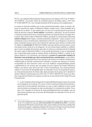 234
CÓDIGO PROCESAL CONSTITUCIONAL COMENTADO
ART. 8
PA/TC, caso Angelina María Huamaní Vargas (proceso de amparo); STC Exp. N° 00451-
2013-PHD/TC, caso Juana Trelles de Columbes (proceso de hábeas data); y STC Exp.
N° 01208-2008-PC/TC, caso Amanda Huamaní de Rivas (proceso de cumplimiento).
La norma en mención establece que el juez constitucional podrá, según su criterio, dis-
poner la remisión de copias al Ministerio Público cuando exista “causa probable de la
comisión de un delito”, lo que implica que si el juez en la tramitación de un proceso de
tutela de derecho evidencia ciertos indicios “razonables y suficientes” de que los hechos
u omisiones materia del proceso constitucional tienen una relación directa con algún ilíci-
to penal, debe remitir copias al Ministerio Público, poniendo en conocimiento la presunta
noticia criminisa dicho órgano constitucionalmente competente(7)
, quien acogerá o no lo
remitido por el juez constitucional y determinará si llevará o no al trasgresor a un proceso
penal; aclarando entonces que la sola remisión de copias por parte del juez constitucional
no implica la vinculación del Ministerio Público para que apertura proceso penal, ya que
este puede incluso archivar la investigación. En esta misma lógica también se establece
que si existe un pedido del presunto agraviado en el proceso constitucional de la libertad
de remitir copias al Ministerio Público, el juez puede desestimarlo, lo que no imposibilita
que el agraviado pueda acudir de manera directa al Ministerio Público y realizar la de-
nuncia respectiva. En conclusión, este dispositivo reconoce la separación orgánica de
funciones como principio que rige la actuación del juez constitucional, ya que delimi-
ta que el juez constitucional tiene como función el de resolver un conflicto constitucional,
restableciendo un derecho constitucional vulnerado o cesando una amenaza a la misma,
excluyéndolo de otras funciones como son la de establecer responsabilidades penales
o administrativas, las mismas que son propias de otros órganos del Estado (Ministerio
Público, juez penal, entre otros); por ello, el Juez Constitucional, solo estima pertinente
señalar si el accionar del demandado debe ser analizado a la luz de la legislación penal y
no emite pronunciamiento de fondo sobre algún presunto ilícito penal; así lo entendió el
mismo Tribunal Constitucional en la STC Exp. N° 02877-2005-HC/TC (Caso Luis Sán-
chez Lagomarcino Ramírez) al explicar la razón de ser del artículo 8 del Código Procesal
Constitucional:
“(...) este Colegiado utiliza la figura de la responsabilidad del agresor para, de acuerdo
con lo dispuesto en el artículo 159, inciso 1) de la Constitución (función fiscal de pro-
moción de la acción judicial), determinar si es que se logra establecer un nexo causal
entre los hechos investigados en sede constitucional y la comisión de un delito. No es
que el TC considere la existencia de responsabilidad penal del investigado, sino tan
solo estima pertinente que el accionar del demandado sea analizado a la luz de la le-
gislación penal.
(7) Aquí, resulta importante precisar lo afirmado por Luis Castillo Córdova, quien señala: “Repárese en el hecho
de que la ley simplemente exige que exista causa probable de la comisión de un delito. La existencia
de esta causa probable queda a criterio del juez, quien –como no podía ser de otra forma– no puede actuar
arbitrariamente, sino que se requerirá de indicios que apunten en la dirección de la comisión del delito que
necesita ser investigado y eventualmente castigado”. En: Comentarios al Código Procesal Constitucional.
Tomo I, Título Preliminar y Disposiciones Generales. Edit. Palestra, Lima, 2006, p. 393.
 