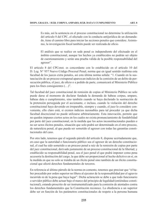 235
DISPS. GRALES. / HÁB. CORPUS, AMPARO, HÁB. DATA Y CUMPLIMIENTO ART. 8
Es más, así la sentencia en el proceso constitucional no determine la utilización
del artículo 8 del CPC, el afectado con la conducta antijurídica de un demanda-
do, tiene el camino libre para iniciar las acciones penales que considere. Asimis-
mo, la investigación fiscal también puede ser realizada de oficio.
El análisis que se realice en sede penal es independiente del efectuado en el
ámbito constitucional, aunque los hechos ya establecidos no podrán ser objeto
de cuestionamiento y serán una prueba válida de la posible responsabilidad del
agresor”.
El artículo 8 del CPConst. es concordante con lo establecido en el artículo 10 del
D. Leg. N° 957 Nuevo Código Procesal Penal, norma que en igual sentido reafirma esta
facultad de los jueces extra penales, así esta última norma señala: “1. Cuando en la sus-
tanciación de un proceso extrapenal aparezcan indicios de la comisión de un delito de per-
secución pública, el juez, de oficio o a pedido de parte, comunicará al Ministerio Público
para los fines consiguientes (…)”.
Tal facultad del juez constitucional de remisión de copias al Ministerio Público no solo
puede darse al momento de declarar fundada la demanda de hábeas corpus, amparo,
hábeas data o cumplimiento, sino también cuando se haya declarado la sustracción de
la pretensión perseguida por el accionante, e incluso, cuando la violación del derecho
constitucional haya devenido en irreparable, siempre y cuando, el juez lo considere con-
veniente, ello claro está, si existen indicios razonables para tal proceder ya que dicha
facultad discrecional no puede utilizarse arbitrariamente. Esta innovación, permite que
no queden impunes ciertos actos en los cuales no exista pronunciamiento de fundabilidad
por parte del juez constitucional, en la medida que los actos inconstitucionales pueden o
no ser actos ilícitos penales, situación que solo podrá ser determinado en el otro proceso,
de naturaleza penal, al que pueda ser sometido el agresor con todas las garantías consti-
tucionales del caso.
Por otro lado, tenemos que el segundo párrafo del artículo 8, dispone acertadamente que,
en caso que la autoridad o funcionario público sea el agresor de un derecho constitucio-
nal, el cual ha sido sometido a un proceso penal a raíz de la remisión de copias por parte
del juez constitucional, derivado justamente de un proceso constitucional de la libertad, y
establecido su responsabilidad penal, sea el juez penal el que podrá imponer como pena
accesoria la destitución del cargo, la que debe ser proporcional al hecho delictivo en sí, en
la medida en que no solo se trataba de un ilícito penal sino también de un ilícito constitu-
cional que afectó derechos fundamentales de terceros.
En referencia al último párrafo de la norma en comento, tenemos que precisar que “el ha-
ber procedido por orden superior no libera al ejecutor de la responsabilidad por el agravio
incurrido ni de la pena que haya lugar”. Dicha aclaración se debe a que todo funcionario
o servidor público debe actuar bajo el marco del principio de legalidad (entiéndase consti-
tucional), estando proscrito de ser instrumentalizado para la comisión de atentados contra
los derechos fundamentales que la Constitución reconoce. La obediencia a un superior
debe ser en función de los parámetros constitucionales de respeto a la persona humana
 