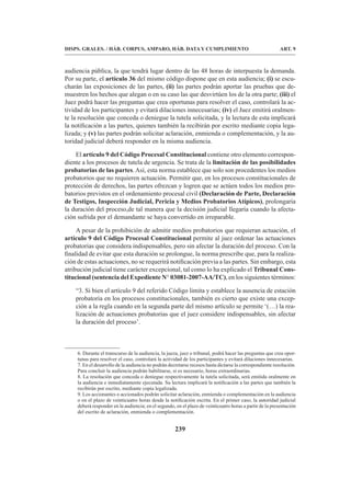 239
DISPS. GRALES. / HÁB. CORPUS, AMPARO, HÁB. DATA Y CUMPLIMIENTO ART. 9
audiencia pública, la que tendrá lugar dentro de las 48 horas de interpuesta la demanda.
Por su parte, el artículo 36 del mismo código dispone que en esta audiencia; (i) se escu-
charán las exposiciones de las partes, (ii) las partes podrán aportar las pruebas que de-
muestren los hechos que alegan o en su caso las que desvirtúen los de la otra parte; (iii) el
Juez podrá hacer las preguntas que crea oportunas para resolver el caso, controlará la ac-
tividad de los participantes y evitará dilaciones innecesarias; (iv) el Juez emitirá oralmen-
te la resolución que conceda o deniegue la tutela solicitada, y la lectura de esta implicará
la notificación a las partes, quienes también la recibirán por escrito mediante copia lega-
lizada; y (v) las partes podrán solicitar aclaración, enmienda o complementación, y la au-
toridad judicial deberá responder en la misma audiencia.
El artículo 9 del Código Procesal Constitucional contiene otro elemento correspon-
diente a los procesos de tutela de urgencia. Se trata de la limitación de las posibilidades
probatorias de las partes. Así, esta norma establece que solo son procedentes los medios
probatorios que no requieren actuación. Permitir que, en los procesos constitucionales de
protección de derechos, las partes ofrezcan y logren que se actúen todos los medios pro-
batorios previstos en el ordenamiento procesal civil (Declaración de Parte, Declaración
de Testigos, Inspección Judicial, Pericia y Medios Probatorios Atípicos), prolongaría
la duración del proceso,de tal manera que la decisión judicial llegaría cuando la afecta-
ción sufrida por el demandante se haya convertido en irreparable.
A pesar de la prohibición de admitir medios probatorios que requieran actuación, el
artículo 9 del Código Procesal Constitucional permite al juez ordenar las actuaciones
probatorias que considera indispensables, pero sin afectar la duración del proceso. Con la
finalidad de evitar que esta duración se prolongue, la norma prescribe que, para la realiza-
ción de estas actuaciones, no se requerirá notificación previa a las partes. Sin embargo, esta
atribución judicial tiene carácter excepcional, tal como lo ha explicado el Tribunal Cons-
titucional (sentencia del Expediente N° 03081-2007-AA/TC), en los siguientes términos:
“3. Si bien el artículo 9 del referido Código limita y establece la ausencia de estación
probatoria en los procesos constitucionales, también es cierto que existe una excep-
ción a la regla cuando en la segunda parte del mismo artículo se permite ‘(…) la rea-
lización de actuaciones probatorias que el juez considere indispensables, sin afectar
la duración del proceso’.
6. Durante el transcurso de la audiencia, la jueza, juez o tribunal, podrá hacer las preguntas que crea opor-
tunas para resolver el caso, controlará la actividad de los participantes y evitará dilaciones innecesarias.
7. En el desarrollo de la audiencia no podrán decretarse recesos hasta dictarse la correspondiente resolución.
Para concluir la audiencia podrán habilitarse, si es necesario, horas extraordinarias.
8. La resolución que conceda o deniegue respectivamente la tutela solicitada, será emitida oralmente en
la audiencia e inmediatamente ejecutada. Su lectura implicará la notificación a las partes que también la
recibirán por escrito, mediante copia legalizada.
9. Los accionantes o accionados podrán solicitar aclaración, enmienda o complementación en la audiencia
o en el plazo de veinticuatro horas desde la notificación escrita. En el primer caso, la autoridad judicial
deberá responder en la audiencia; en el segundo, en el plazo de veinticuatro horas a partir de la presentación
del escrito de aclaración, enmienda o complementación.
 