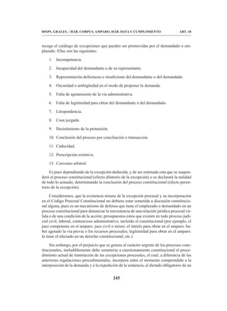 245
DISPS. GRALES. / HÁB. CORPUS, AMPARO, HÁB. DATA Y CUMPLIMIENTO ART. 10
recoge el catálogo de excepciones que pueden ser promovidas por el demandado o em-
plazado. Ellas son las siguientes:
1. Incompetencia.
2. Incapacidad del demandante o de su representante.
3. Representación defectuosa o insuficiente del demandante o del demandado.
4. Oscuridad o ambigüedad en el modo de proponer la demanda.
5. Falta de agotamiento de la vía administrativa.
6. Falta de legitimidad para obrar del demandante o del demandado.
7. Litispendencia.
8. Cosa juzgada.
9. Desistimiento de la pretensión.
10. Conclusión del proceso por conciliación o transacción.
11. Caducidad.
12. Prescripción extintiva.
13. Convenio arbitral.
Es pues dependiendo de la excepción deducida, y de ser estimada esta que se suspen-
derá el proceso constitucional (efecto dilatorio de la excepción) o se declarará la nulidad
de todo lo actuado, determinando la conclusión del proceso constitucional (efecto peren-
torio de la excepción).
Consideramos, que la existencia misma de la excepción procesal y su incorporación
en el Código Procesal Constitucional no debiera estar sometida a discusión constitucio-
nal alguna, pues es un mecanismo de defensa que tiene el emplazado o demandado en un
proceso constitucional para denunciar la inexistencia de una relación jurídica procesal vá-
lida o de una condición de la acción; presupuestos estos que existen en todo proceso judi-
cial civil, laboral, contencioso administrativo, incluido el constitucional (por ejemplo, el
juez competente en el amparo: juez civil o mixto; el interés para obrar en el amparo: ha-
ber agotado la vía previa o los recursos procesales; legitimidad para obrar en el amparo:
la tiene el afectado en un derecho constitucional; etc.)
Sin embargo, por el perjuicio que se genera al carácter urgente de los procesos cons-
titucionales, ineludiblemente debe someterse a cuestionamiento constitucional el proce-
dimiento actual de tramitación de las excepciones procesales, el cual, a diferencia de las
anteriores regulaciones procedimentales, incorpora entre el momento comprendido a la
interposición de la demanda y a la expedición de la sentencia, el dictado obligatorio de un
 