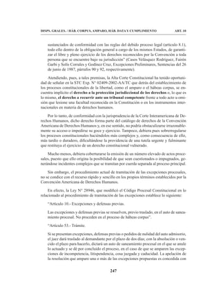 247
DISPS. GRALES. / HÁB. CORPUS, AMPARO, HÁB. DATA Y CUMPLIMIENTO ART. 10
sustanciados de conformidad con las reglas del debido proceso legal (artículo 8.1),
todo ello dentro de la obligación general a cargo de los mismos Estados, de garanti-
zar el libre y pleno ejercicio de los derechos reconocidos por la Convención a toda
persona que se encuentre bajo su jurisdicción” (Casos Velásquez Rodríguez, Fairén
Garbi y Solís Corrales y Godínez Cruz, Excepciones Preliminares, Sentencias del 26
de junio de 1987, párrafos 90 y 92, respectivamente).
Atendiendo, pues, a tales premisas, la Alta Corte Constitucional ha tenido oportuni-
dad de señalar en la STC Exp. N° 02409-2002-AA/TC que detrás del establecimiento de
los procesos constitucionales de la libertad, como el amparo o el hábeas corpus, se en-
cuentra implícito el derecho a la protección jurisdiccional de los derechos o, lo que es
lo mismo, el derecho a recurrir ante un tribunal competente frente a todo acto u omi-
sión que lesione una facultad reconocida en la Constitución o en los instrumentos inter-
nacionales en materia de derechos humanos.
Por lo tanto, de conformidad con la jurisprudencia de la Corte Interamericana de De-
rechos Humanos, dicho derecho forma parte del catálogo de derechos de la Convención
Americana de Derechos Humanos y, en ese sentido, no podría obstaculizarse irrazonable-
mente su acceso o impedirse su goce y ejercicio. Tampoco, debiera pues sobrerregularse
los procesos constitucionales haciéndolos más complejos y, como consecuencia de ello,
más tardío o duradero, dificultándose la providencia de una tutela urgente y fulminante
que restituya el ejercicio de un derecho constitucional vulnerado.
Mucho menos, debiera coberturarse la emisión de un número elevado de actos proce-
sales, puesto que ello origina la posibilidad de que sean cuestionados o impugnados, ge-
nerándose incidentes complejos que se tramitan por cuerda separada al proceso principal.
Sin embargo, el procedimiento actual de tramitación de las excepciones procesales,
no se condice con el recurso rápido y sencillo en los propios términos establecidos por la
Convención Americana de Derechos Humanos.
En efecto, la Ley N° 28946, que modificó el Código Procesal Constitucional en lo
relacionado al procedimiento de tramitación de las excepciones establece lo siguiente:
“Artículo 10.- Excepciones y defensas previas.
Las excepciones y defensas previas se resuelven, previo traslado, en el auto de sanea-
miento procesal. No proceden en el proceso de hábeas corpus”.
“Artículo 53.- Trámite.
Si se presentan excepciones, defensas previas o pedidos de nulidad del auto admisorio,
el juez dará traslado al demandante por el plazo de dos días; con la absolución o ven-
cido el plazo para hacerlo, dictará un auto de saneamiento procesal en el que se anule
lo actuado y se dé por concluido el proceso, en el caso de que se amparen las excep-
ciones de incompetencia, litispendencia, cosa juzgada y caducidad. La apelación de
la resolución que ampare una o más de las excepciones propuestas es concedida con
 
