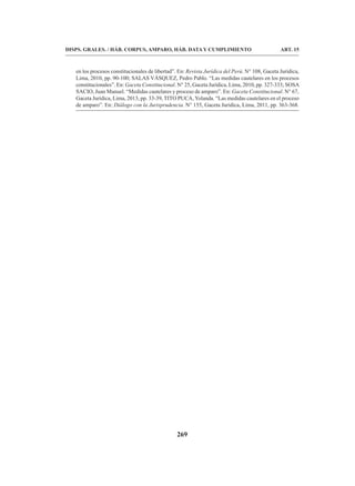 269
DISPS. GRALES. / HÁB. CORPUS, AMPARO, HÁB. DATA Y CUMPLIMIENTO ART. 15
en los procesos constitucionales de libertad”. En: Revista Jurídica del Perú. N° 108, Gaceta Jurídica,
Lima, 2010, pp. 90-100; SALAS VÁSQUEZ, Pedro Pablo. “Las medidas cautelares en los procesos
constitucionales”. En: Gaceta Constitucional. N° 25, Gaceta Jurídica, Lima, 2010, pp. 327-333; SOSA
SACIO, Juan Manuel. “Medidas cautelares y proceso de amparo”. En: Gaceta Constitucional. N° 67,
Gaceta Jurídica, Lima, 2013, pp. 33-39, TITO PUCA,Yolanda. “Las medidas cautelares en el proceso
de amparo”. En: Diálogo con la Jurisprudencia. N° 155, Gaceta Jurídica, Lima, 2011, pp. 363-368.
 